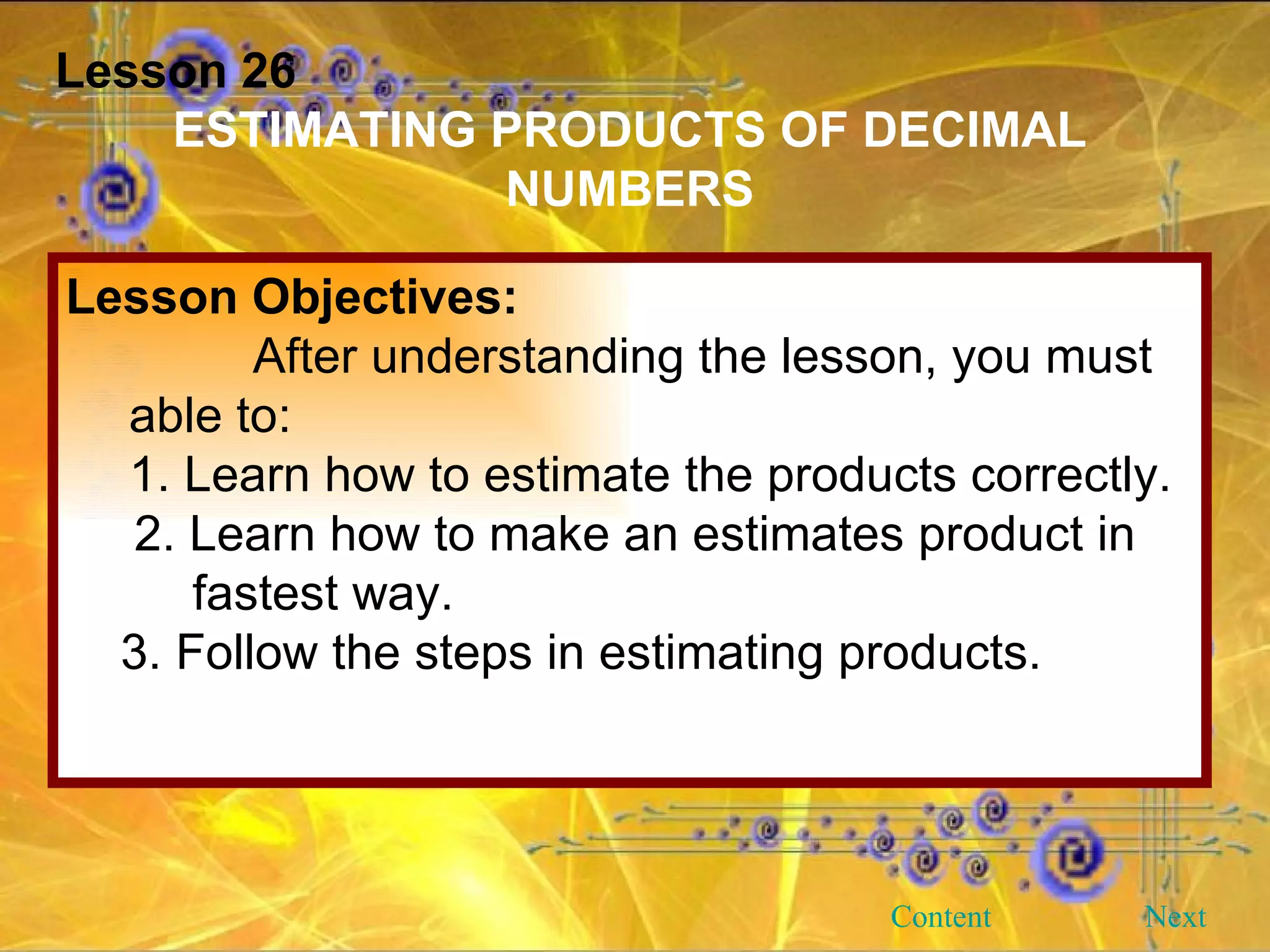 Lesson 26 ESTIMATING PRODUCTS OF DECIMAL NUMBERS Lesson Objectives: After understanding the lesson, you must able to: 1. Learn how to estimate the products correctly. 2. Learn how to make an estimates product in fastest way. 3. Follow the steps in estimating products.  Next Content 