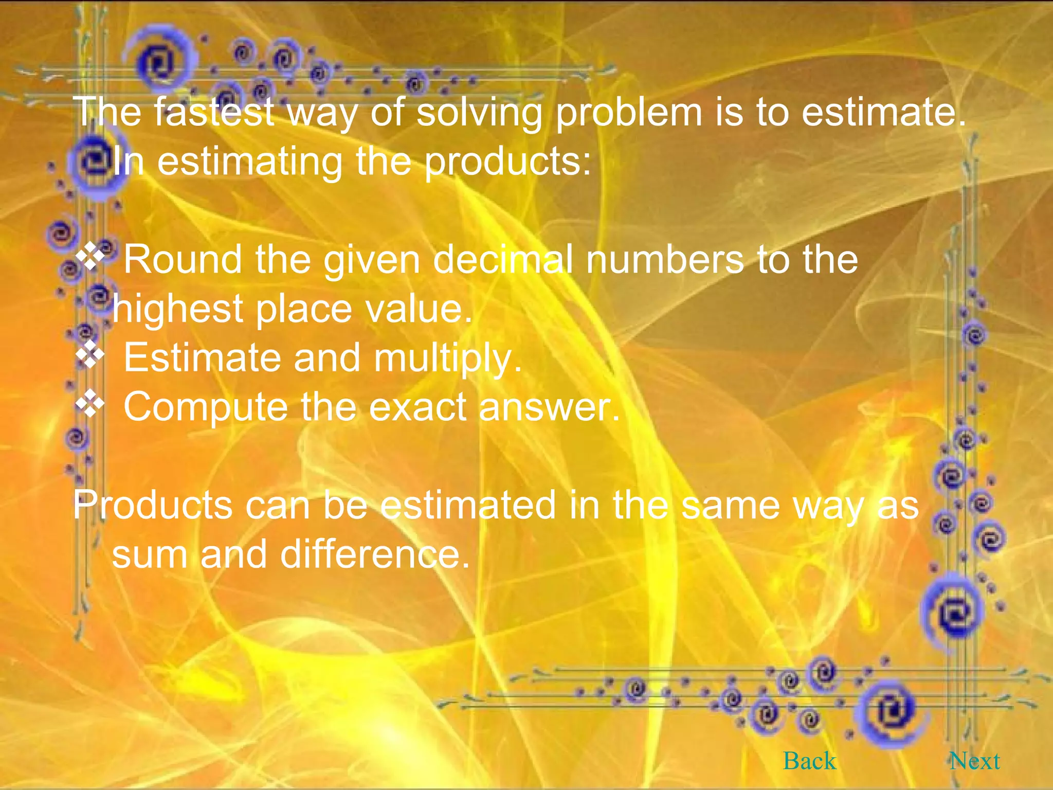 The fastest way of solving problem is to estimate. In estimating the products: Round the given decimal numbers to the highest place value. Estimate and multiply. Compute the exact answer. Products can be estimated in the same way as sum and difference. Back Next 