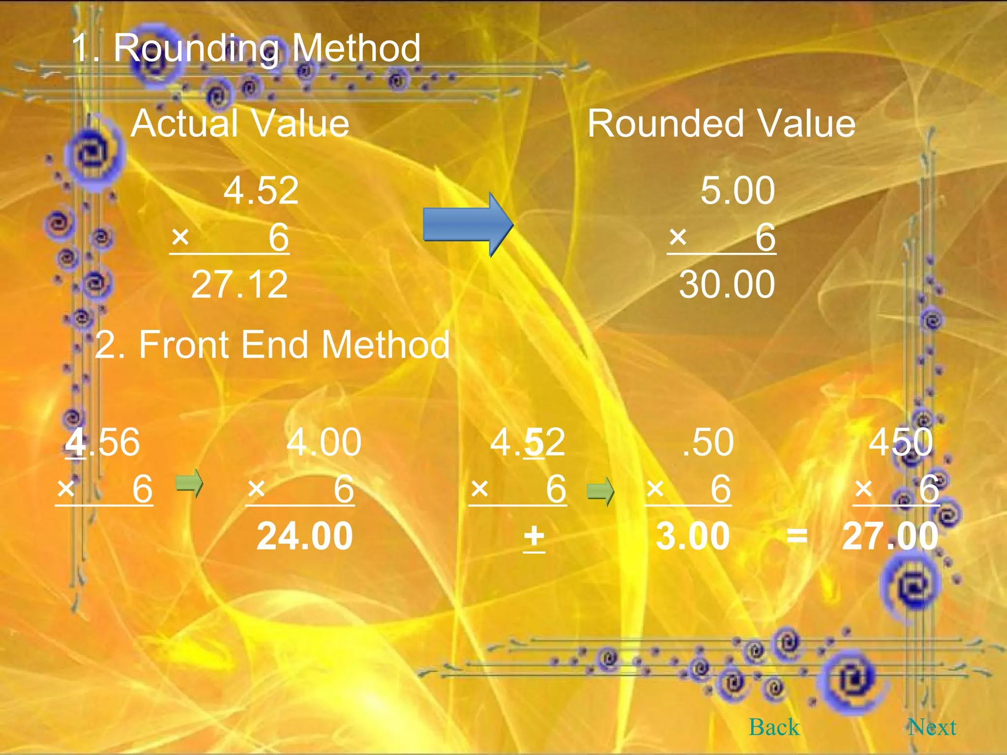 1. Rounding Method 4.52 ×  6 27.12 Actual Value Rounded Value 5.00 ×  6 30.00 2. Front End Method 4 .56   4.00   4. 5 2   .50   450 ×  6 ×  6   ×  6   ×  6   ×  6   24.00   +   3.00  =  27.00 Back Next 