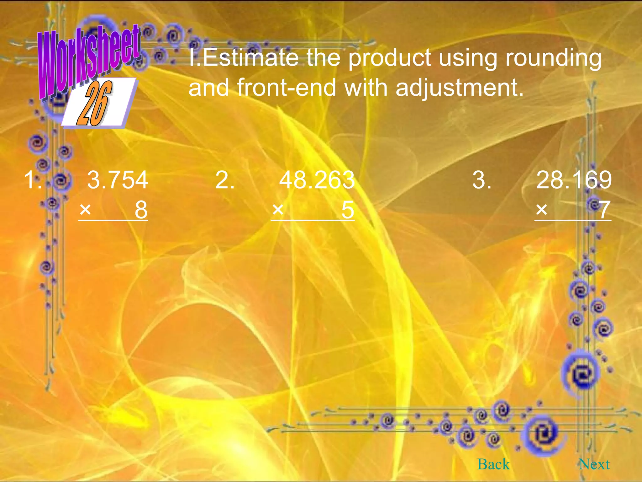 Worksheet Estimate the product using rounding and front-end with adjustment. 1. 3.754 2. 48.263 3. 28.169 ×  8   ×  5   ×  7 Back Next 26 