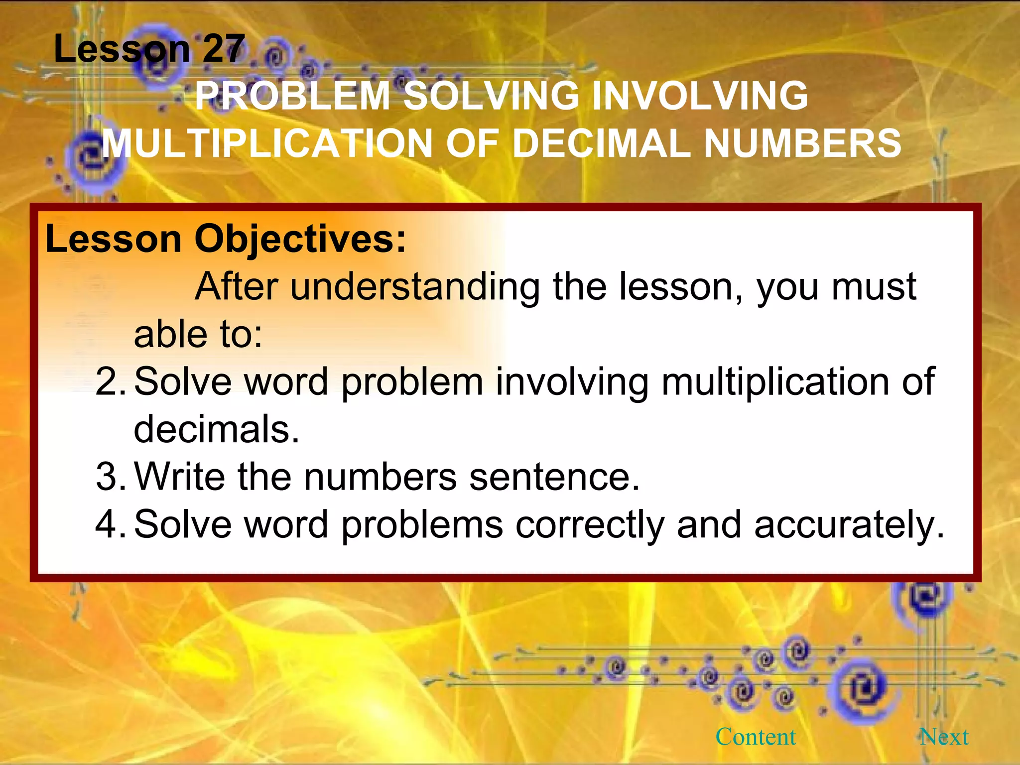 Lesson 27 PROBLEM SOLVING INVOLVING MULTIPLICATION OF DECIMAL NUMBERS Lesson Objectives: After understanding the lesson, you must able to: Solve word problem involving multiplication of decimals. Write the numbers sentence. Solve word problems correctly and accurately. Next Content 