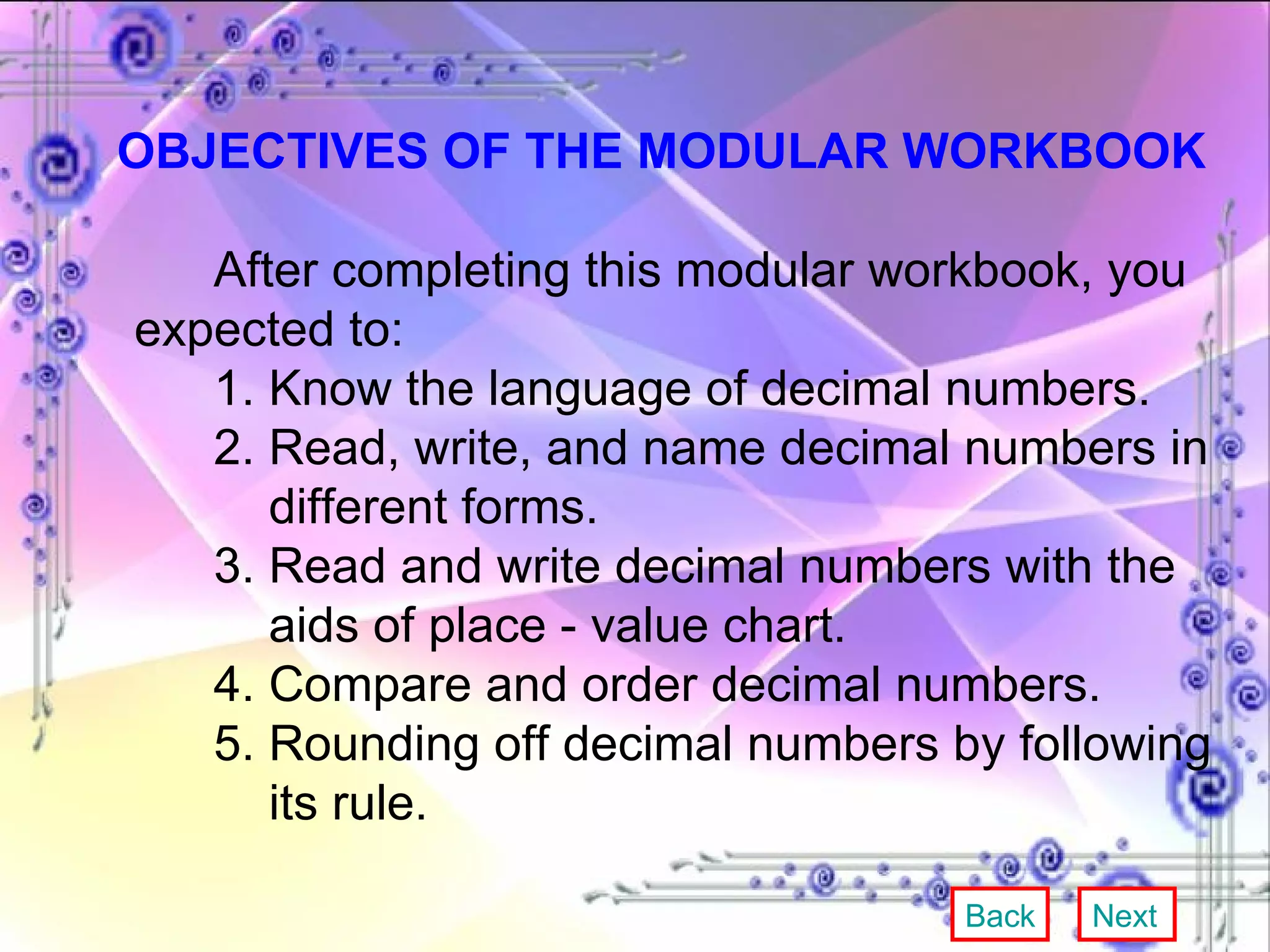 OBJECTIVES OF THE MODULAR WORKBOOK After completing this modular workbook, you expected to: 1. Know the language of decimal numbers. 2. Read, write, and name decimal numbers in    different forms. 3. Read and write decimal numbers with the    aids of place - value chart. 4. Compare and order decimal numbers. 5. Rounding off decimal numbers by following    its rule. Back Next 