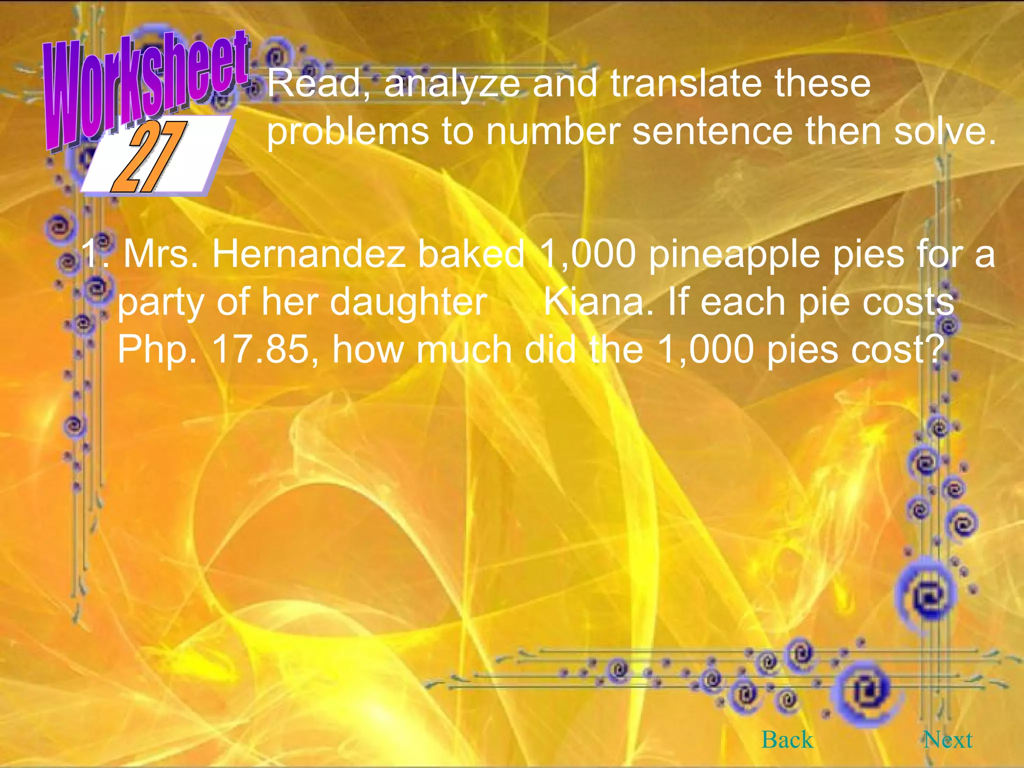 Worksheet Read, analyze and translate these problems to number sentence then solve.  1. Mrs. Hernandez baked 1,000 pineapple pies for a party of her daughter  Kiana. If each pie costs Php. 17.85, how much did the 1,000 pies cost? Back Next 27 