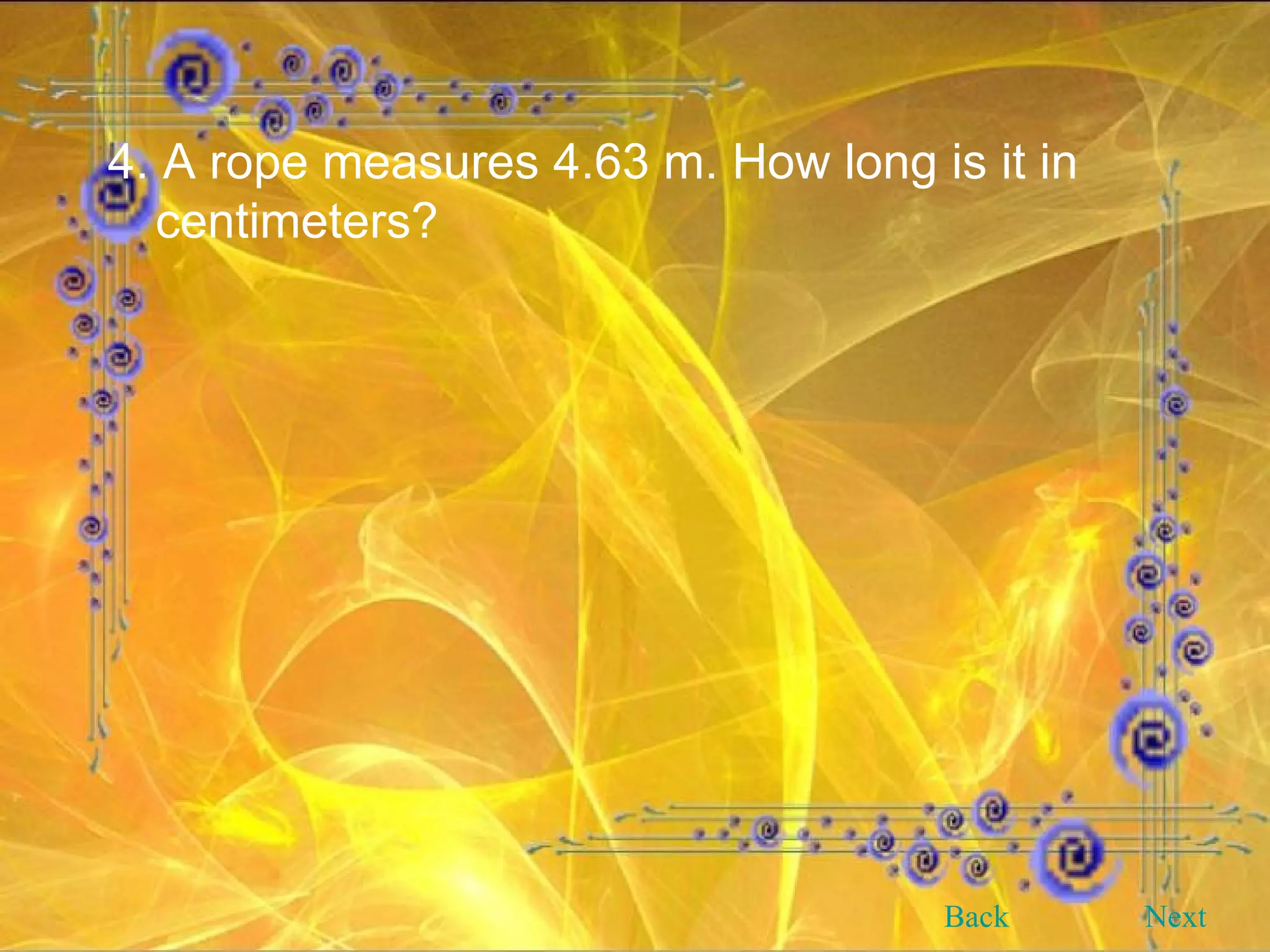 4. A rope measures 4.63 m. How long is it in centimeters? Back Next 