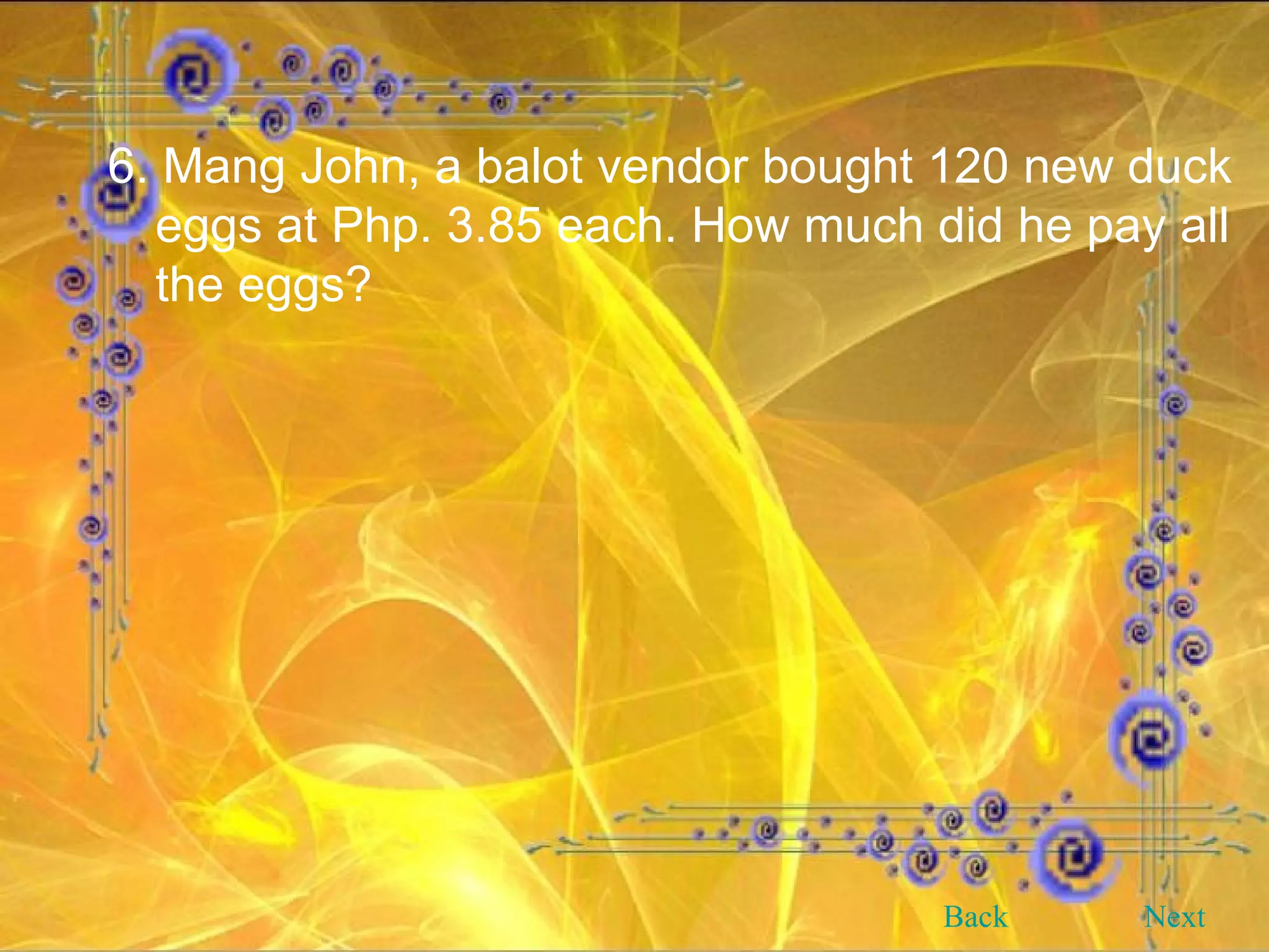 6. Mang John, a balot vendor bought 120 new duck eggs at Php. 3.85 each. How much did he pay all the eggs? Back Next 
