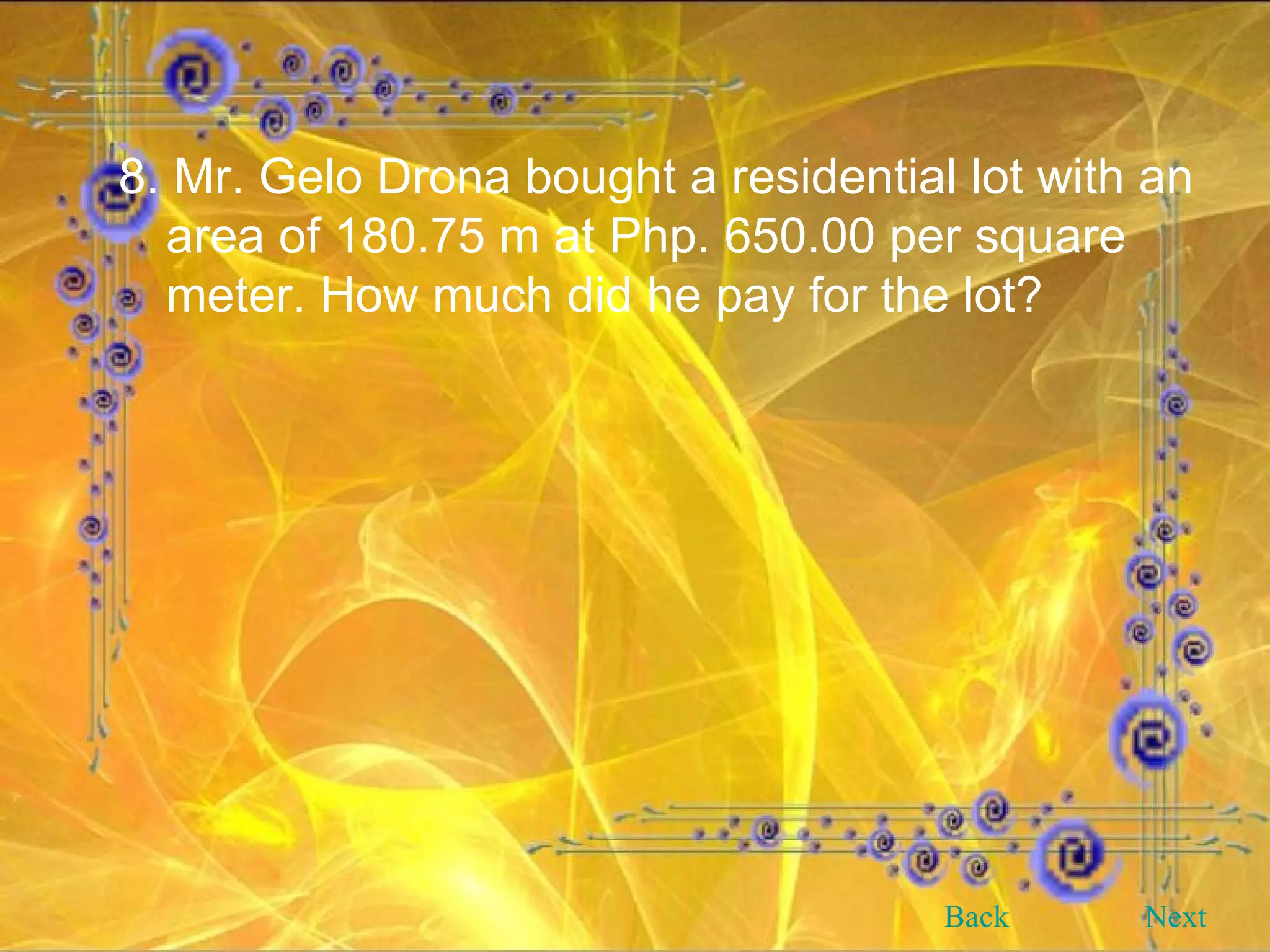 8. Mr. Gelo Drona bought a residential lot with an area of 180.75 m at Php. 650.00 per square meter. How much did he pay for the lot? Back Next 