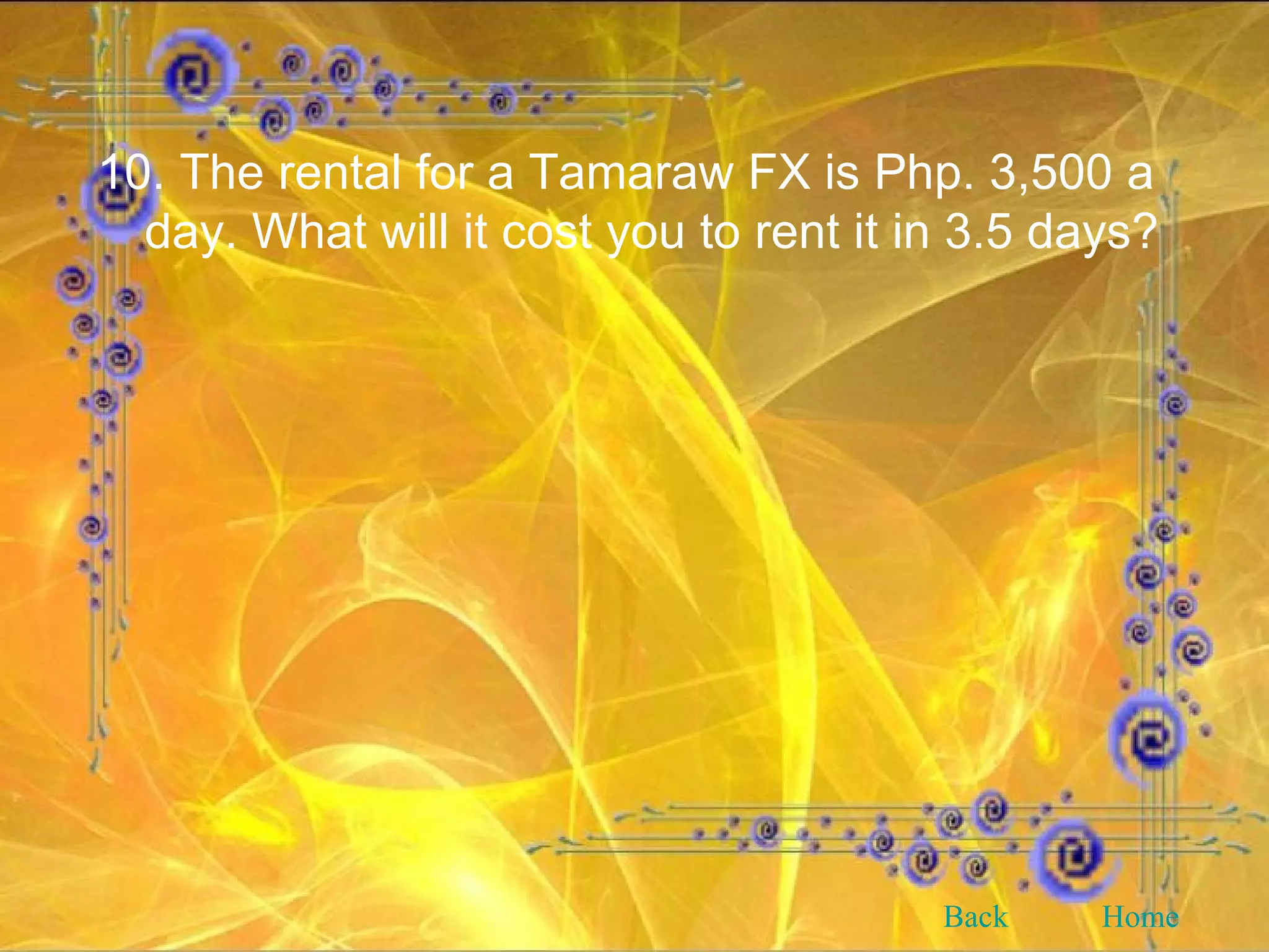 10. The rental for a Tamaraw FX is Php. 3,500 a day. What will it cost you to rent it in 3.5 days? Back Home 