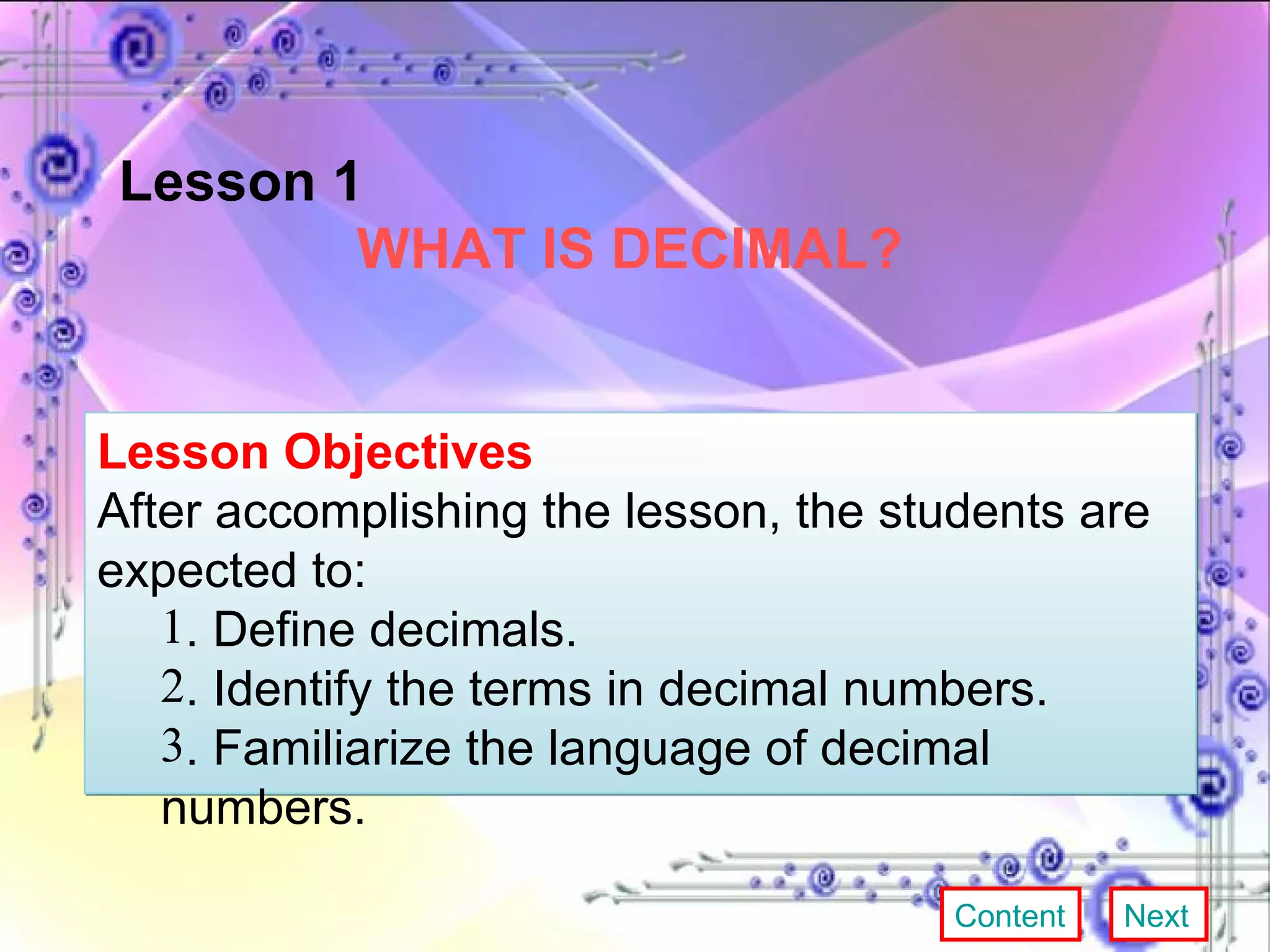 Lesson 1  WHAT IS DECIMAL? Lesson Objectives After accomplishing the lesson, the students are expected to:  . Define decimals. . Identify the terms in decimal numbers. . Familiarize the language of decimal numbers. Content Next 