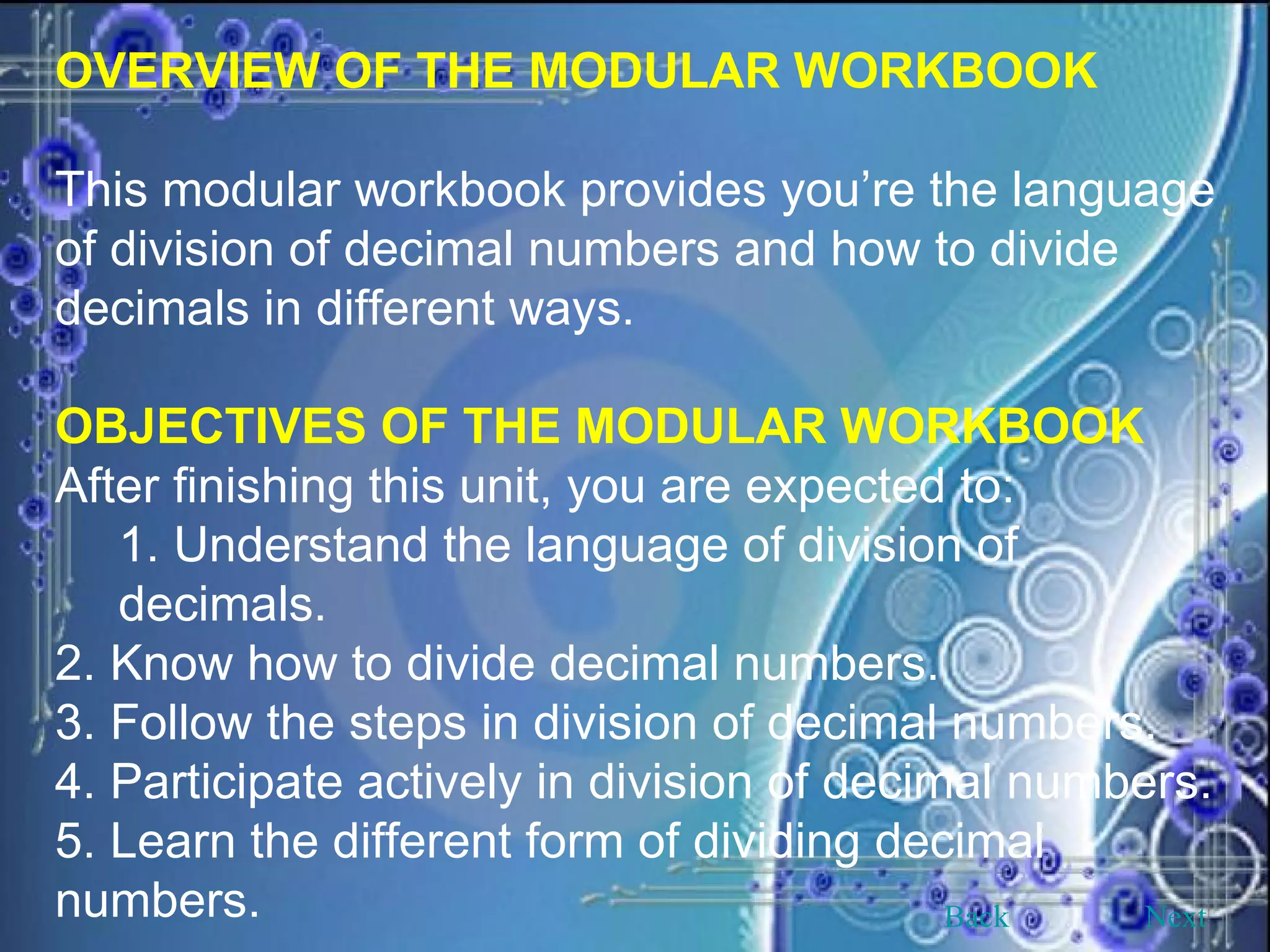 OVERVIEW OF THE MODULAR WORKBOOK This modular workbook provides you’re the language of division of decimal numbers and how to divide decimals in different ways. OBJECTIVES OF THE MODULAR WORKBOOK After finishing this unit, you are expected to: 1. Understand the language of division of decimals. 2. Know how to divide decimal numbers. 3. Follow the steps in division of decimal numbers. 4. Participate actively in division of decimal numbers. 5. Learn the different form of dividing decimal numbers. Back Next 