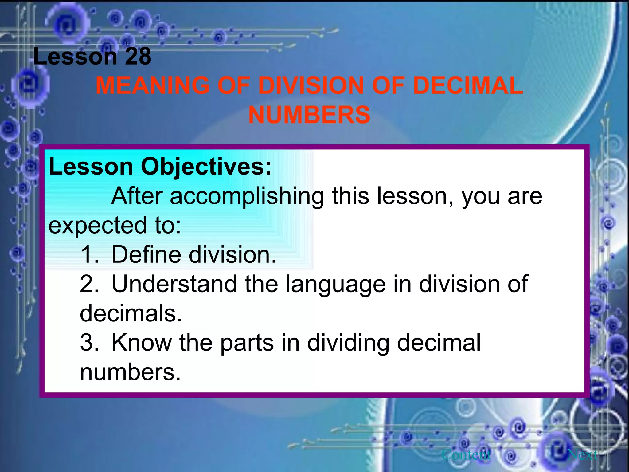 Lesson 28 MEANING OF DIVISION OF DECIMAL NUMBERS Lesson Objectives: After accomplishing this lesson, you are expected to: 1. Define division. 2. Understand the language in division of decimals. 3. Know the parts in dividing decimal numbers. Next Content 