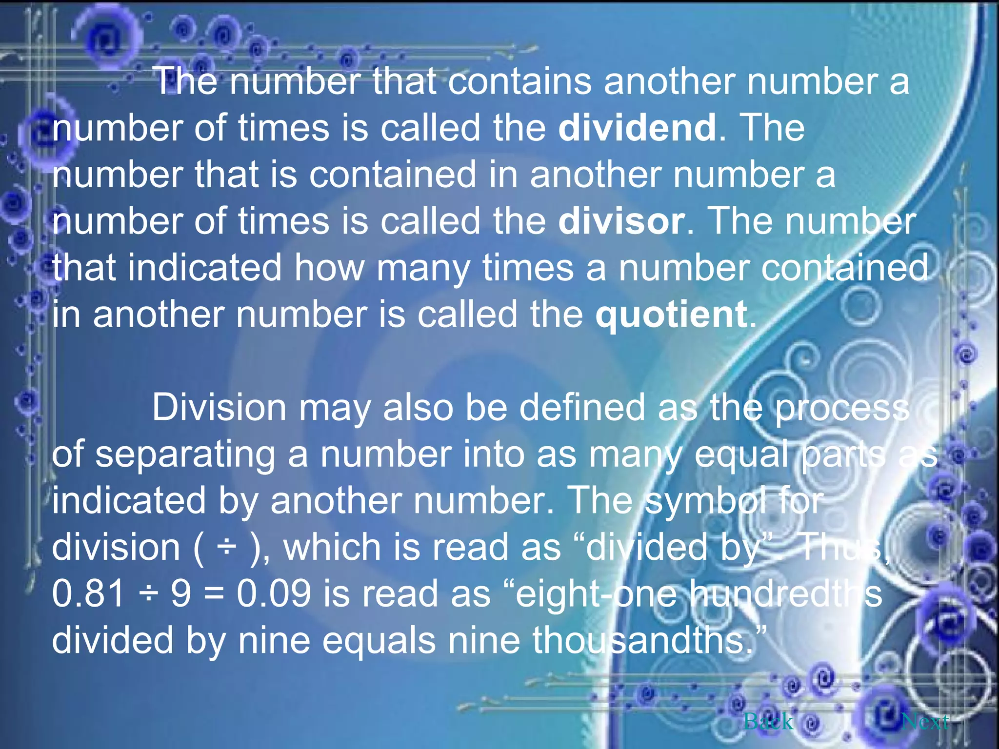 The number that contains another number a number of times is called the  dividend . The number that is contained in another number a number of times is called the  divisor . The number that indicated how many times a number contained in another number is called the  quotient . Division may also be defined as the process of separating a number into as many equal parts as indicated by another number. The symbol for division ( ÷ ), which is read as “divided by”. Thus, 0.81 ÷ 9 = 0.09 is read as “eight-one hundredths divided by nine equals nine thousandths.”  Back Next 