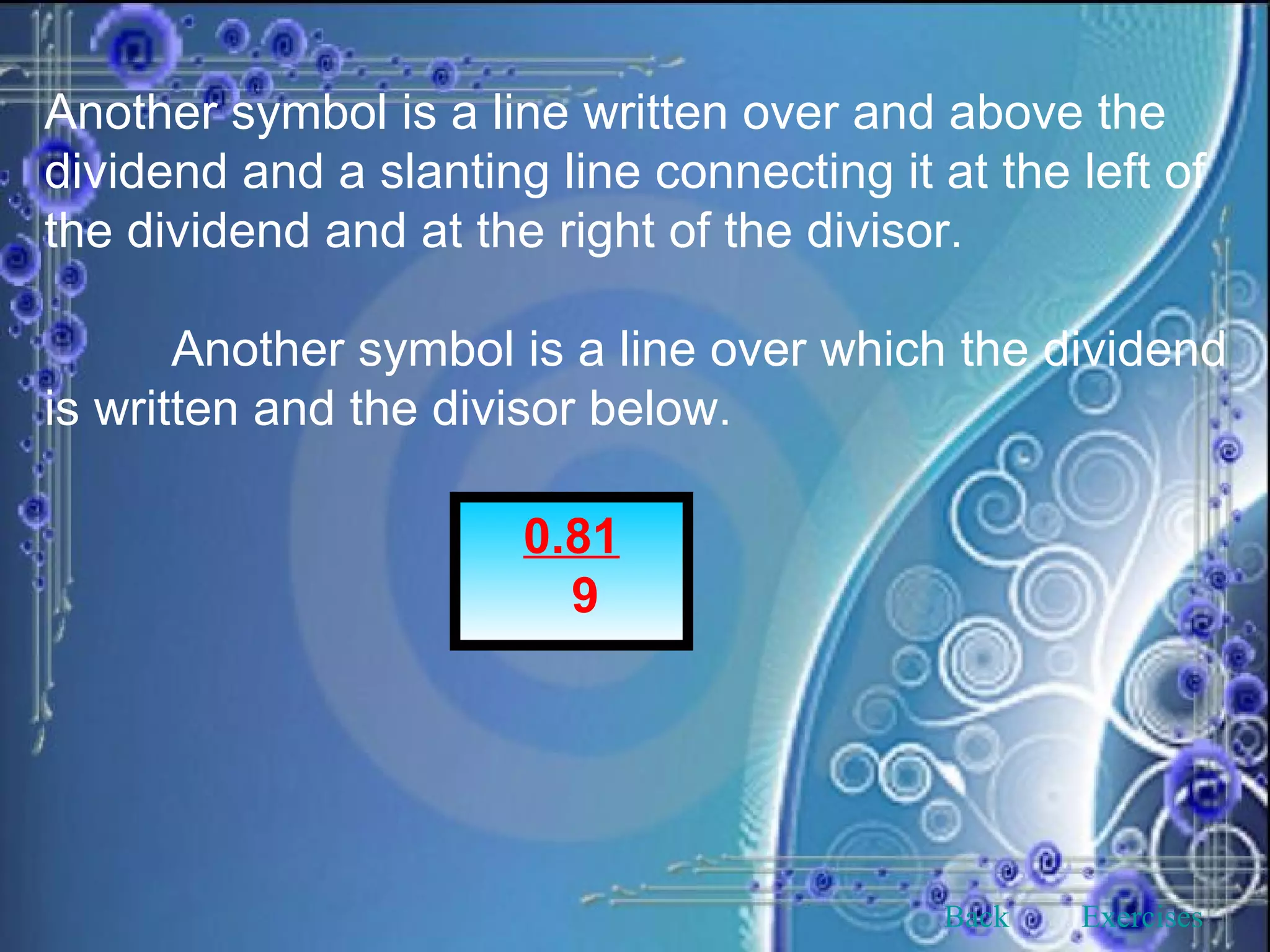 Another symbol is a line written over and above the dividend and a slanting line connecting it at the left of the dividend and at the right of the divisor. Another symbol is a line over which the dividend is written and the divisor below. 0.81 9 Back Exercises 