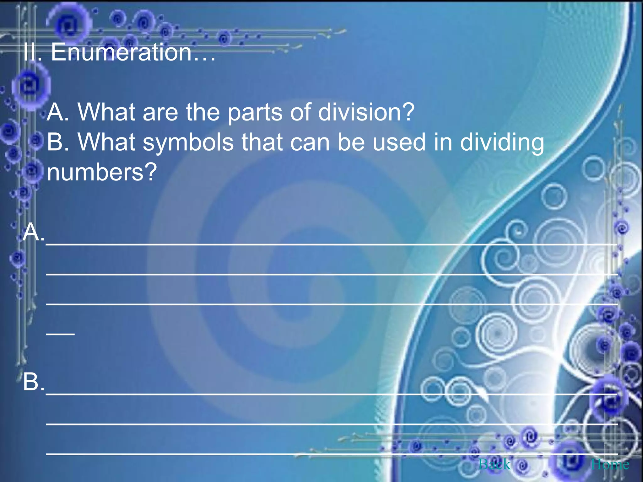 II. Enumeration… A. What are the parts of division? B. What symbols that can be used in dividing numbers? A._____________________________________________________________________________________________________________________________ B._____________________________________________________________________________________________________________________________ Back Home 