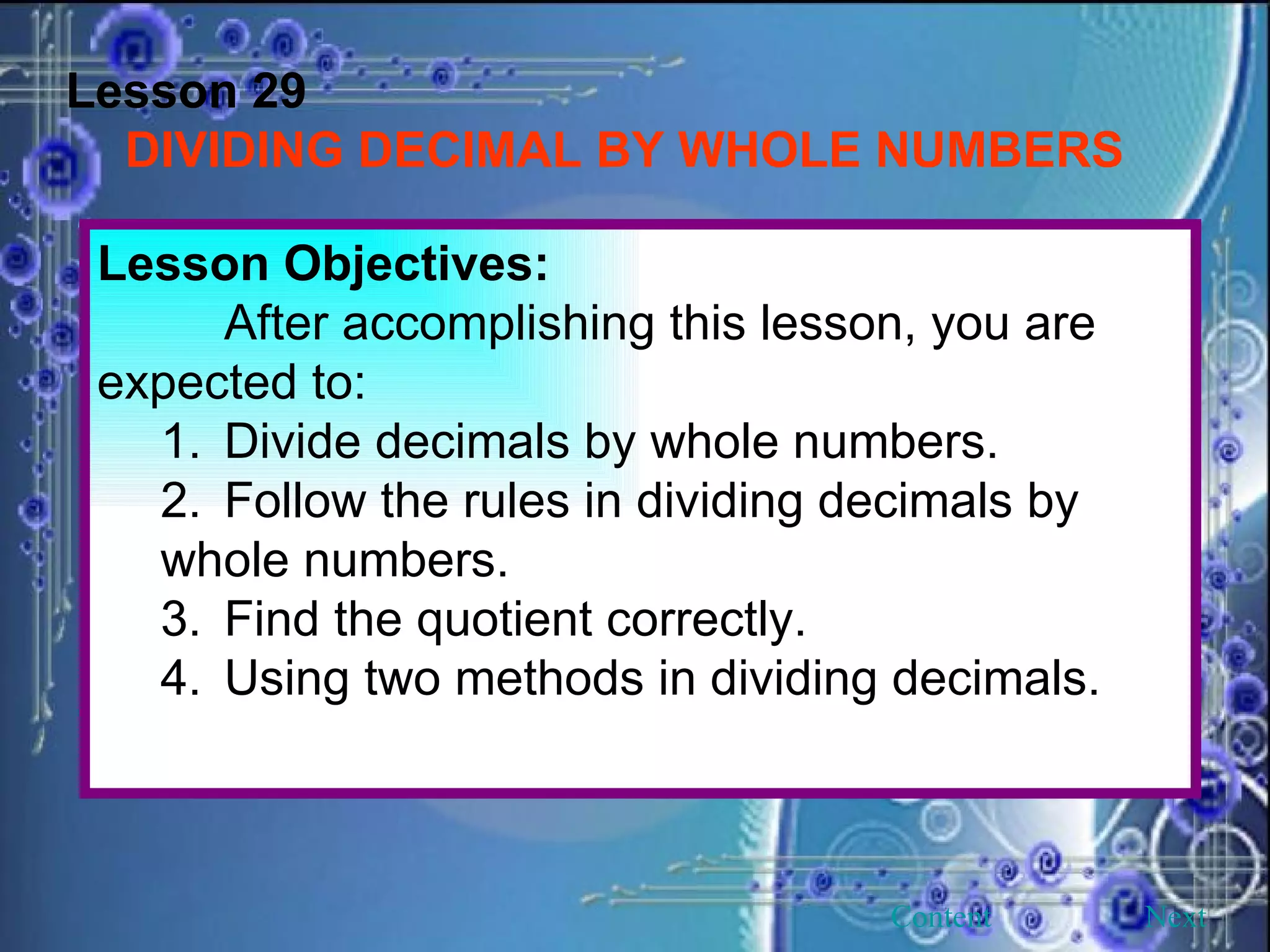 Lesson 29 DIVIDING DECIMAL BY WHOLE NUMBERS Lesson Objectives: After accomplishing this lesson, you are expected to: 1. Divide decimals by whole numbers. 2. Follow the rules in dividing decimals by whole numbers. 3. Find the quotient correctly. 4. Using two methods in dividing decimals. Next Content 