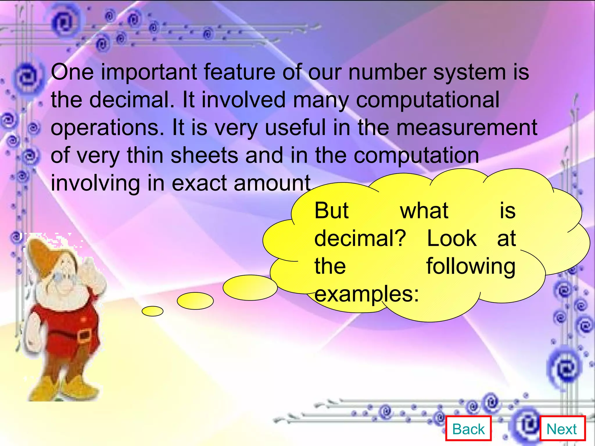 One important feature of our number system is the decimal. It involved many computational operations. It is very useful in the measurement of very thin sheets and in the computation involving in exact amount. But what is decimal? Look at the following examples: Back Next 