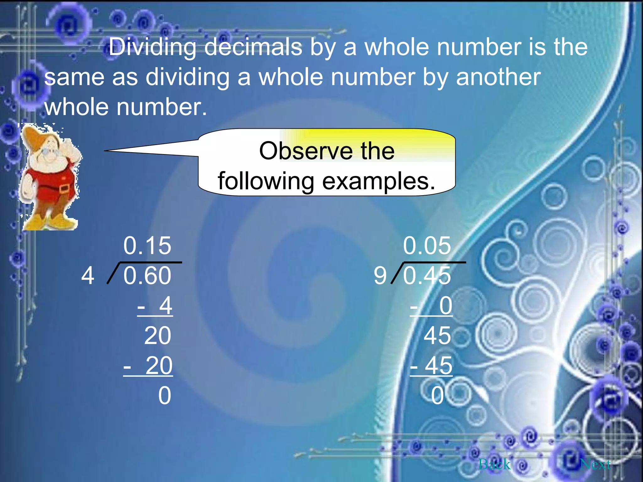 Dividing decimals by a whole number is the same as dividing a whole number by another whole number. Observe the following examples. Back Next 0.15 0.05 4  0.60   9 0.45 -  4   -  0 20   45 -  20   - 45 0   0 