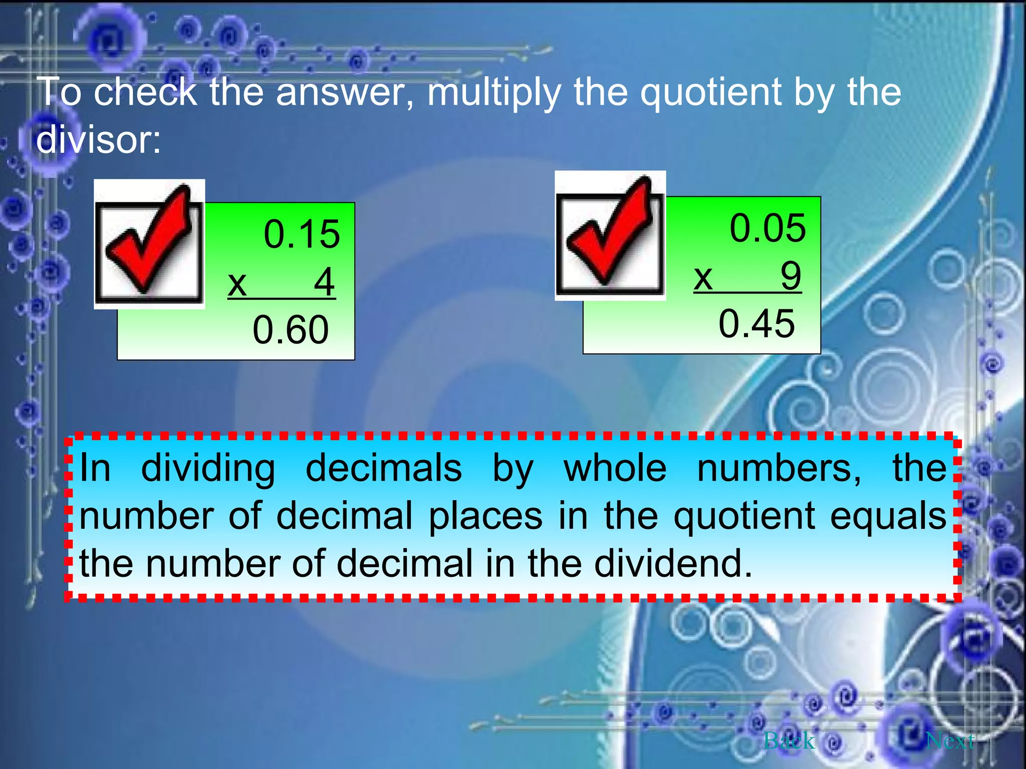 To check the answer, multiply the quotient by the divisor:   0.15 x  4   0.60   0.05 x  9   0.45 In dividing decimals by whole numbers, the number of decimal places in the quotient equals the number of decimal in the dividend. Back Next 