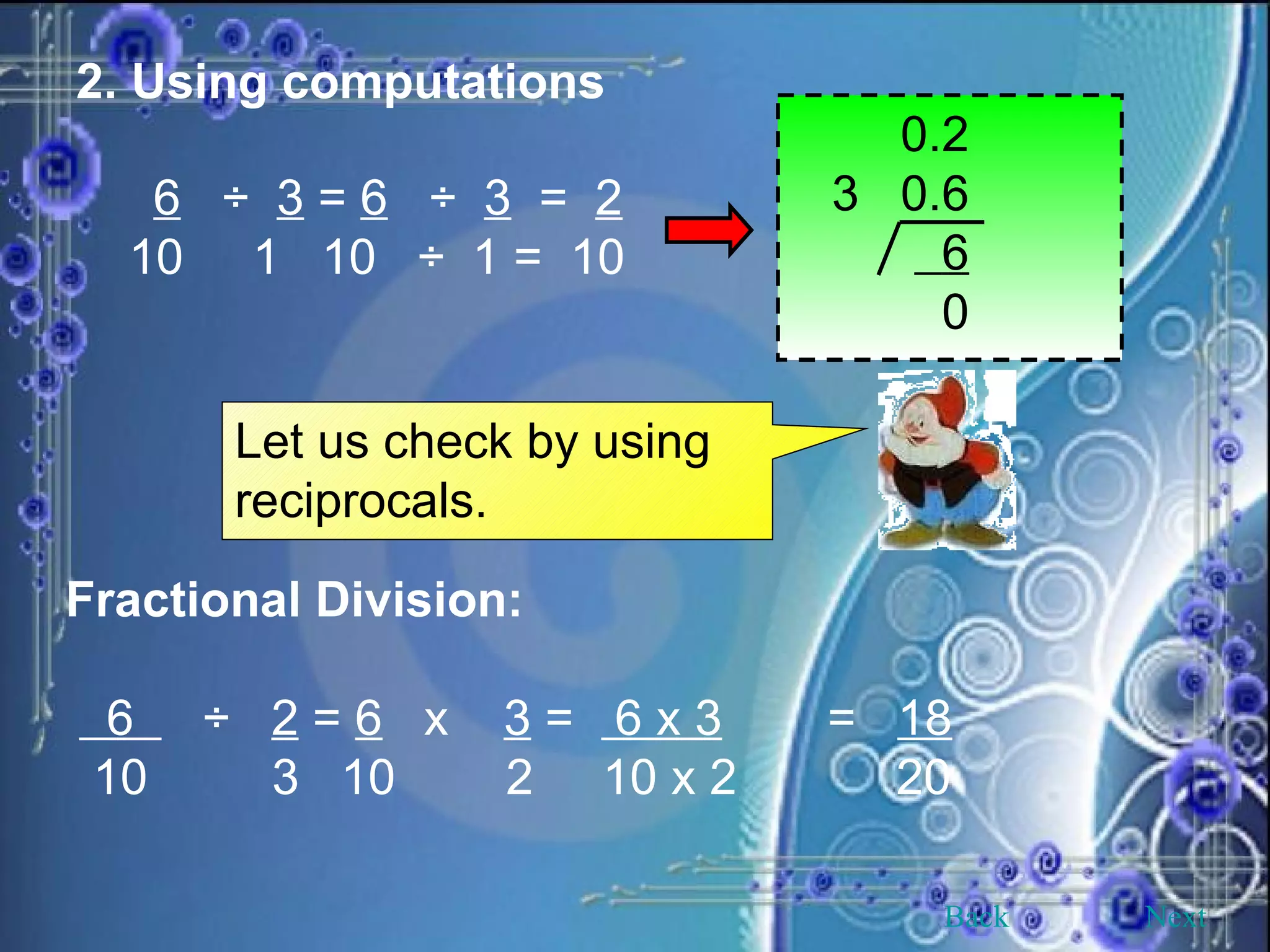 2. Using computations 6   ÷  3  =  6   ÷  3   =  2 10  1  10  ÷  1 =  10   0.2 3  0.6 6 0 Let us check by using reciprocals. Fractional Division: 6  ÷  2  =  6   x  3  =  6 x 3 =  18 10  3  10  2  10 x 2   20 Back Next 