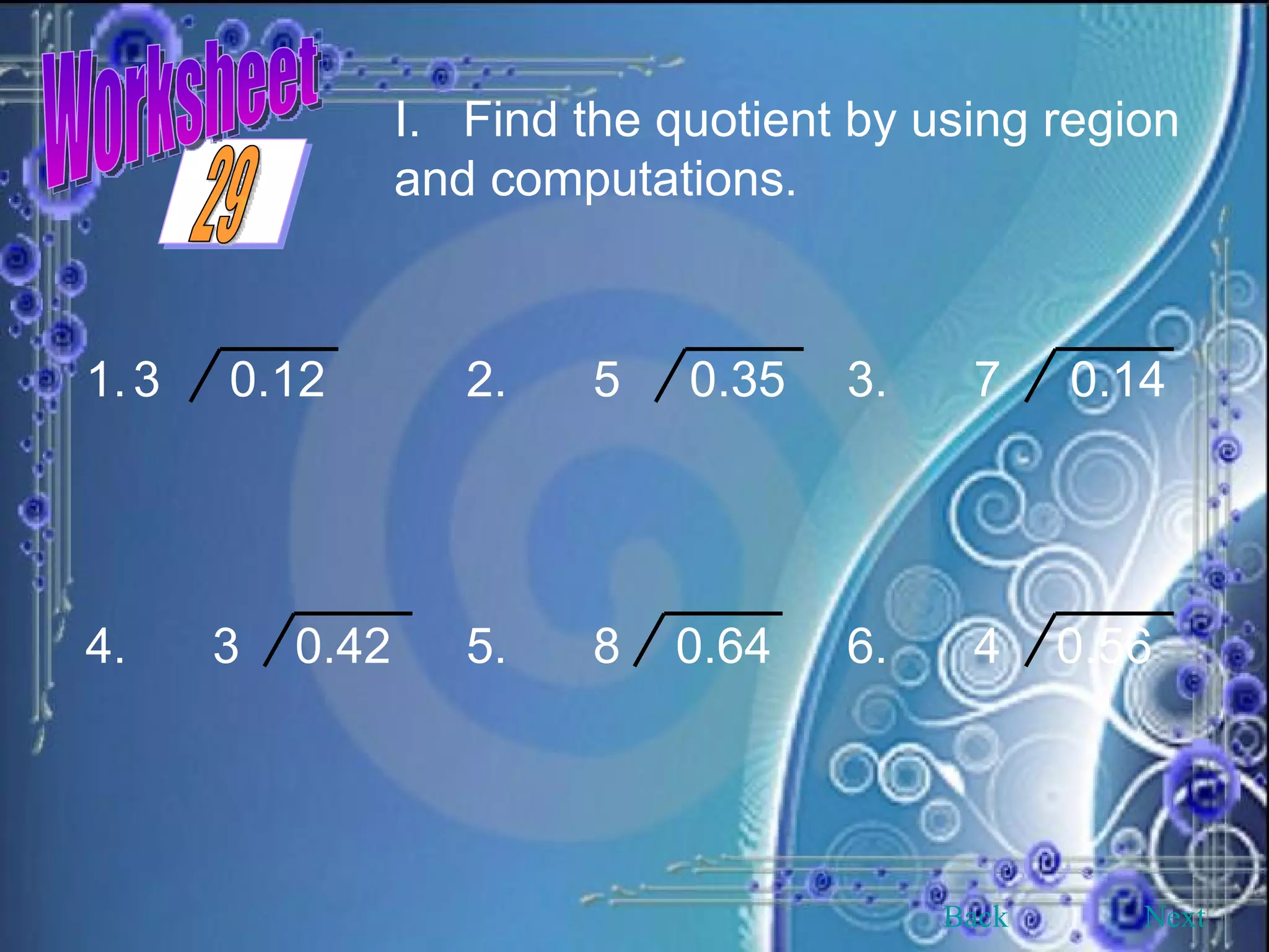 Worksheet Find the quotient by using region and computations. 3  0.12 2. 5  0.35 3. 7  0.14 4. 3  0.42 5. 8  0.64 6. 4  0.56 Back Next 29 