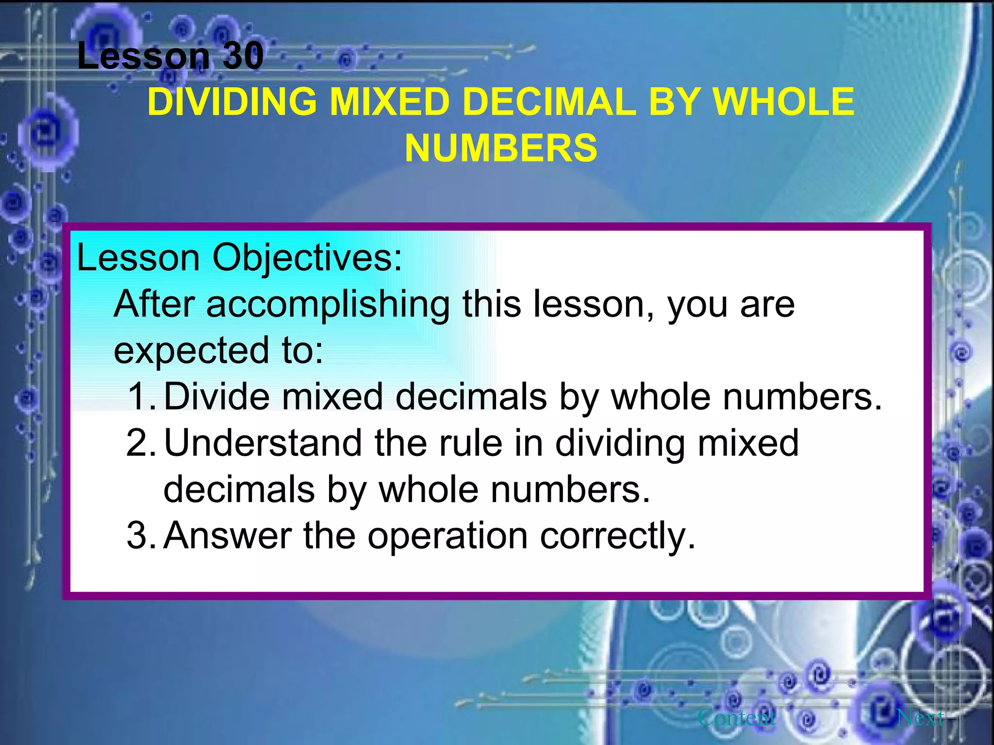 Lesson 30 DIVIDING MIXED DECIMAL BY WHOLE NUMBERS Lesson Objectives: After accomplishing this lesson, you are expected to: Divide mixed decimals by whole numbers. 2. Understand the rule in dividing mixed decimals by whole numbers. 3. Answer the operation correctly. Next Content 