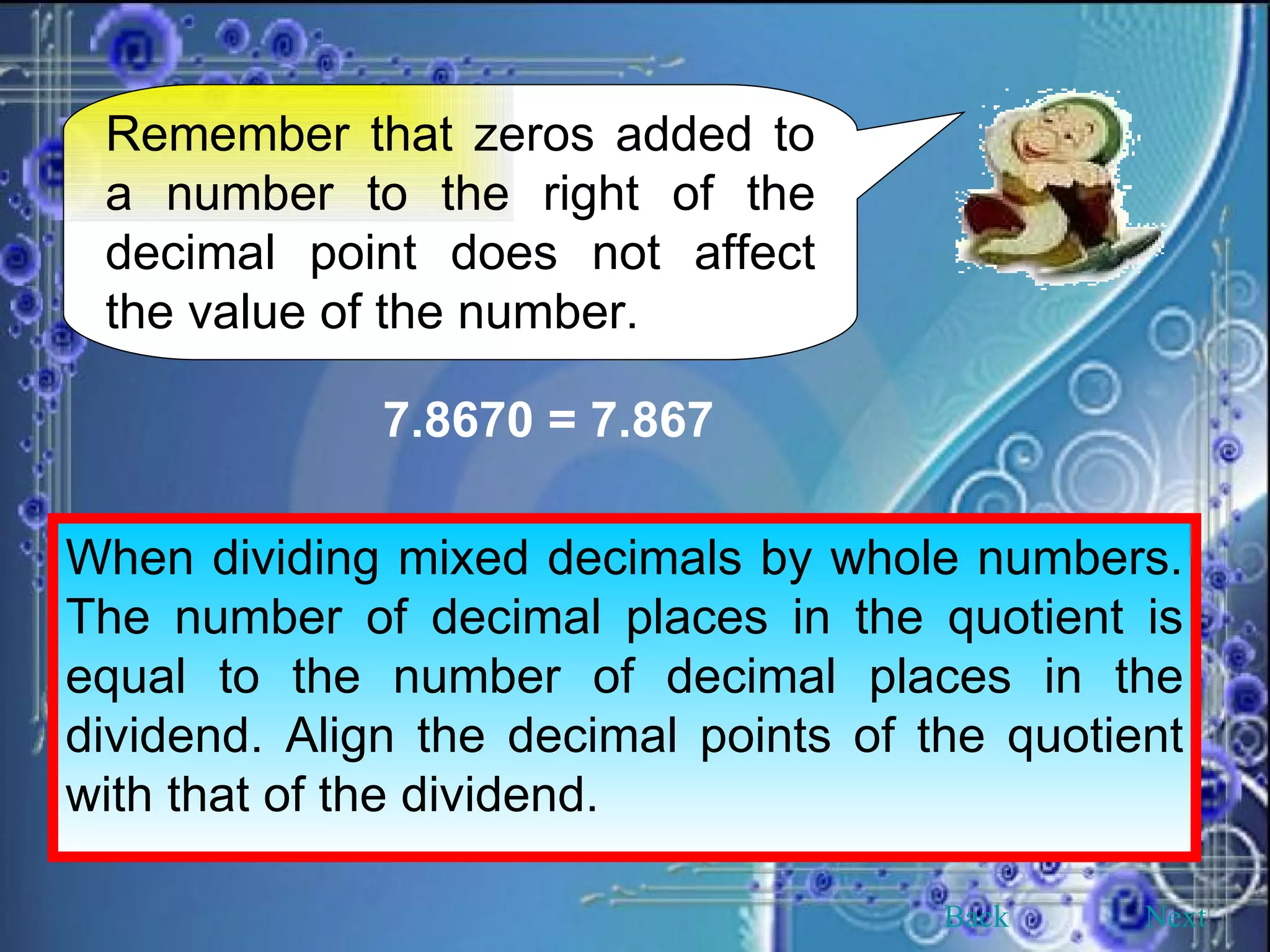Remember that zeros added to a number to the right of the decimal point does not affect the value of the number. 7.8670 = 7.867 When dividing mixed decimals by whole numbers. The number of decimal places in the quotient is equal to the number of decimal places in the dividend. Align the decimal points of the quotient with that of the dividend. Back Next 