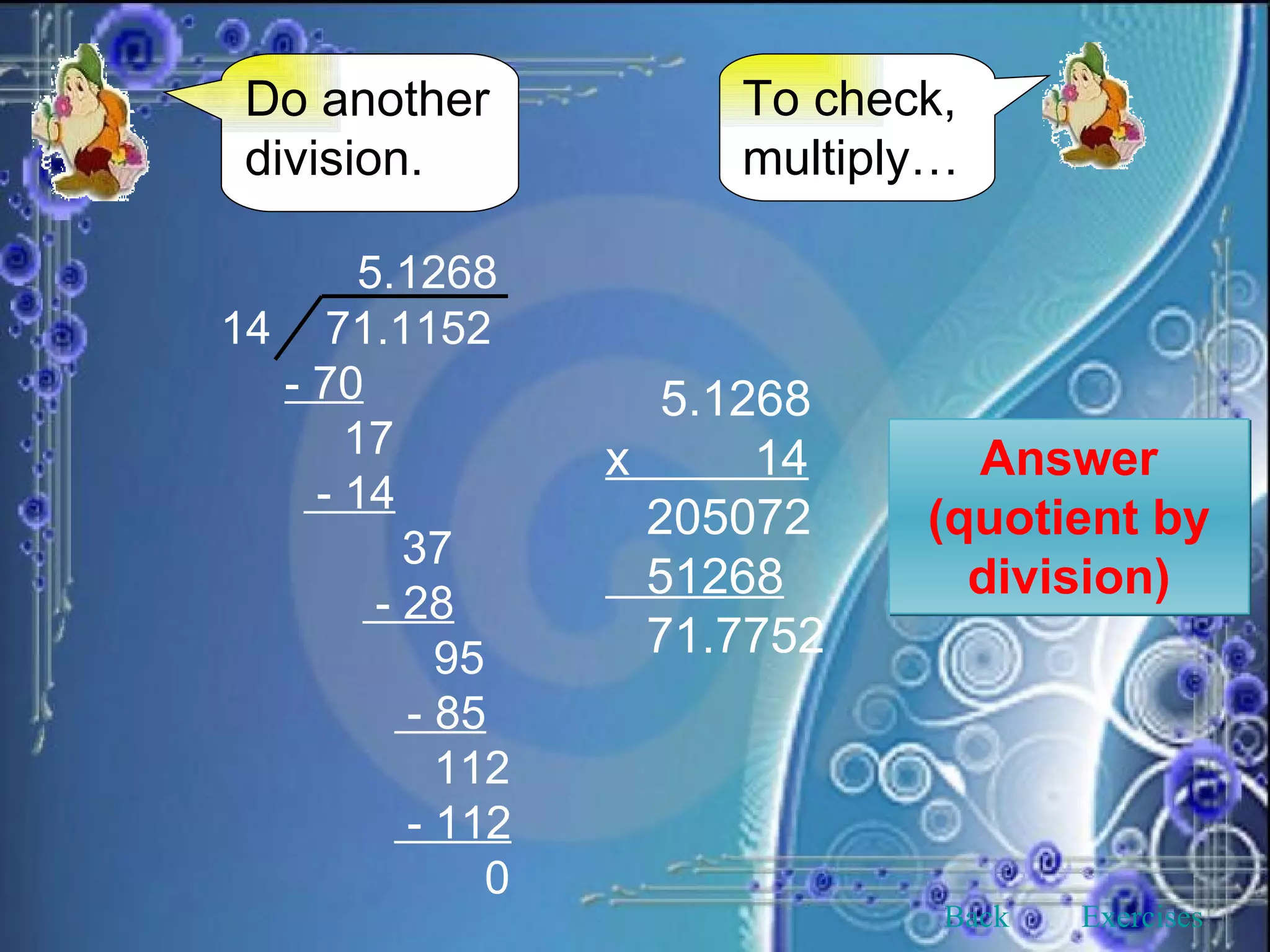 Do another division. To check, multiply… Answer (quotient by division) 5.1268 x  14 205072 51268 71.7752   5.1268 14 71.1152 - 70 17 - 14   37   - 28   95   - 85   112   - 112   0 Back Exercises 