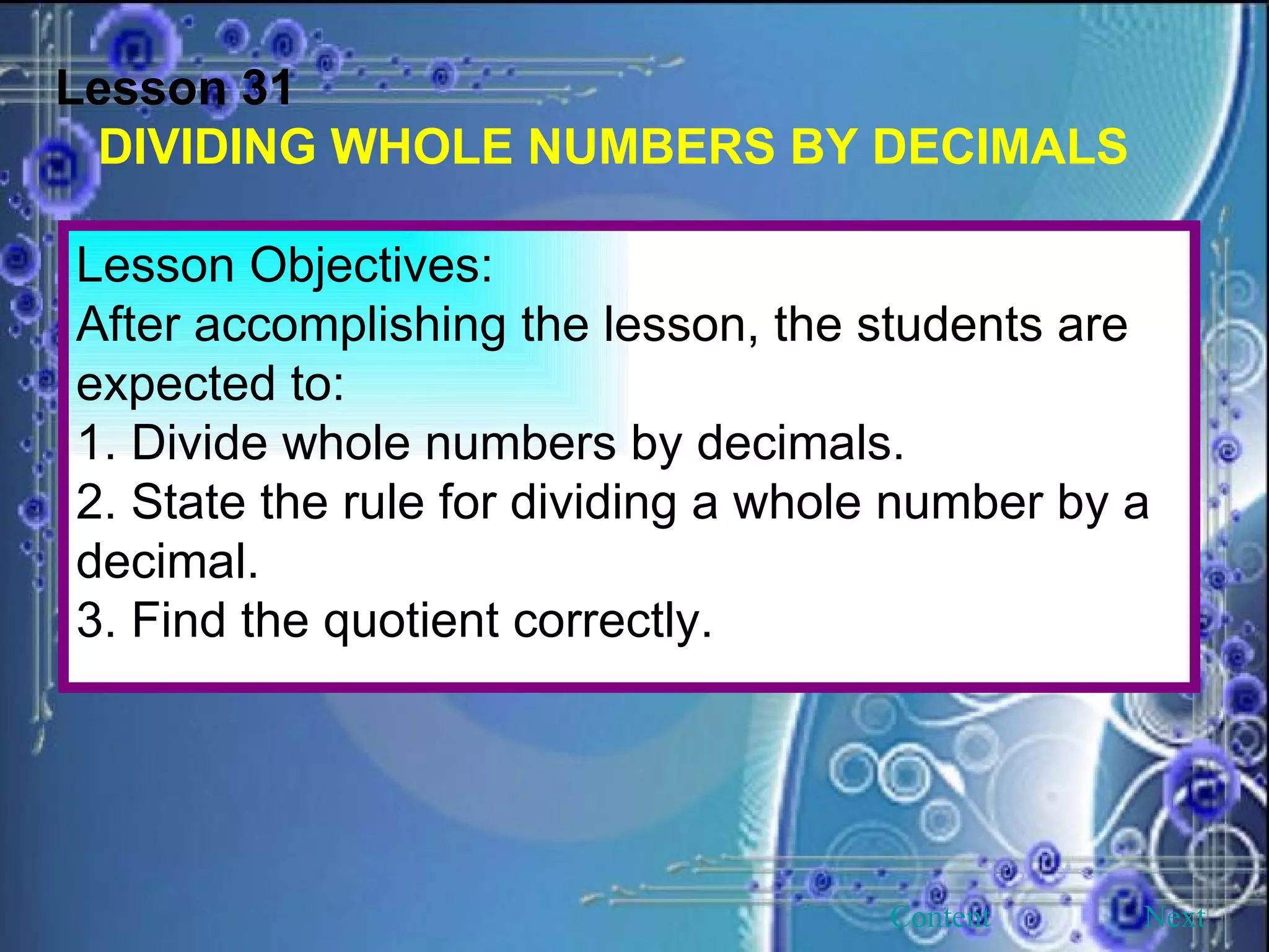 Lesson 31 DIVIDING WHOLE NUMBERS BY DECIMALS Lesson Objectives: After accomplishing the lesson, the students are expected to: 1. Divide whole numbers by decimals. 2. State the rule for dividing a whole number by a decimal. 3. Find the quotient correctly.  Next Content 