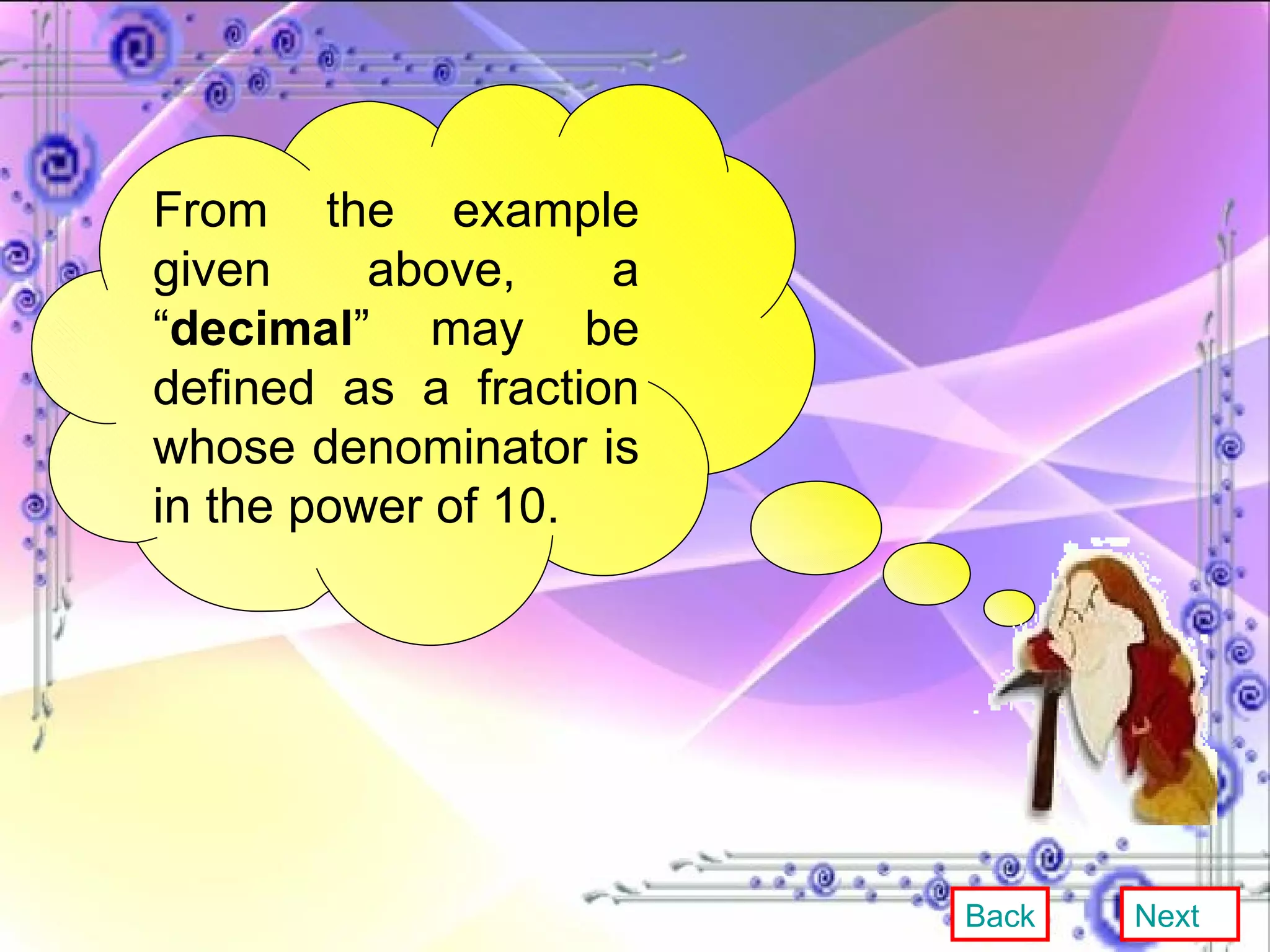 From the example given above, a “ decimal ” may be defined as a fraction whose denominator is in the power of 10. Back Next 
