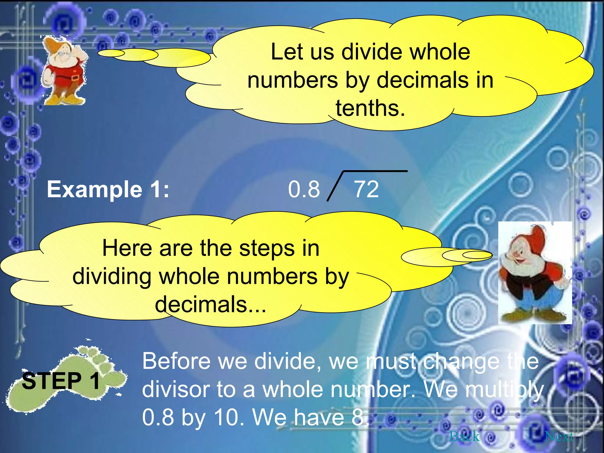 Let us divide whole numbers by decimals in tenths. Example 1: 0.8  72 Here are the steps in dividing whole numbers by decimals... STEP 1   Before we divide, we must change the divisor to a whole number. We multiply 0.8 by 10. We have 8. Back Next 