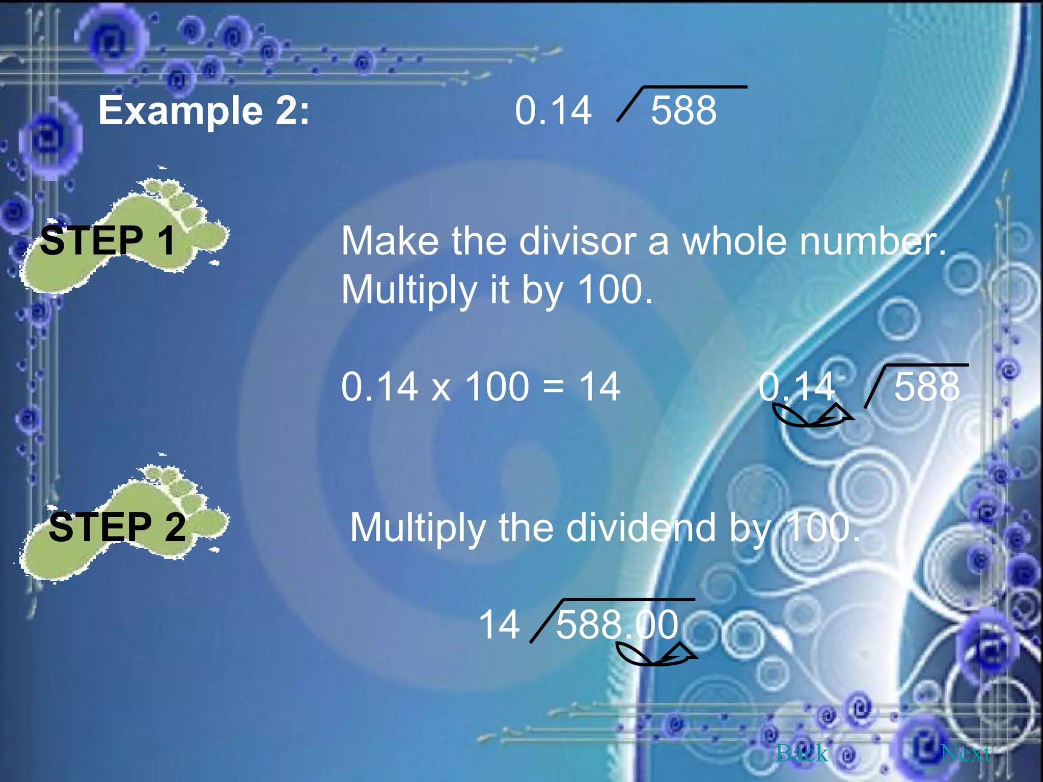 Example 2: 0.14  588 STEP 1 Make the divisor a whole number. Multiply it by 100. 0.14 x 100 = 14  0.14  588 STEP 2 Multiply the dividend by 100.   14  588.00 Back Next 