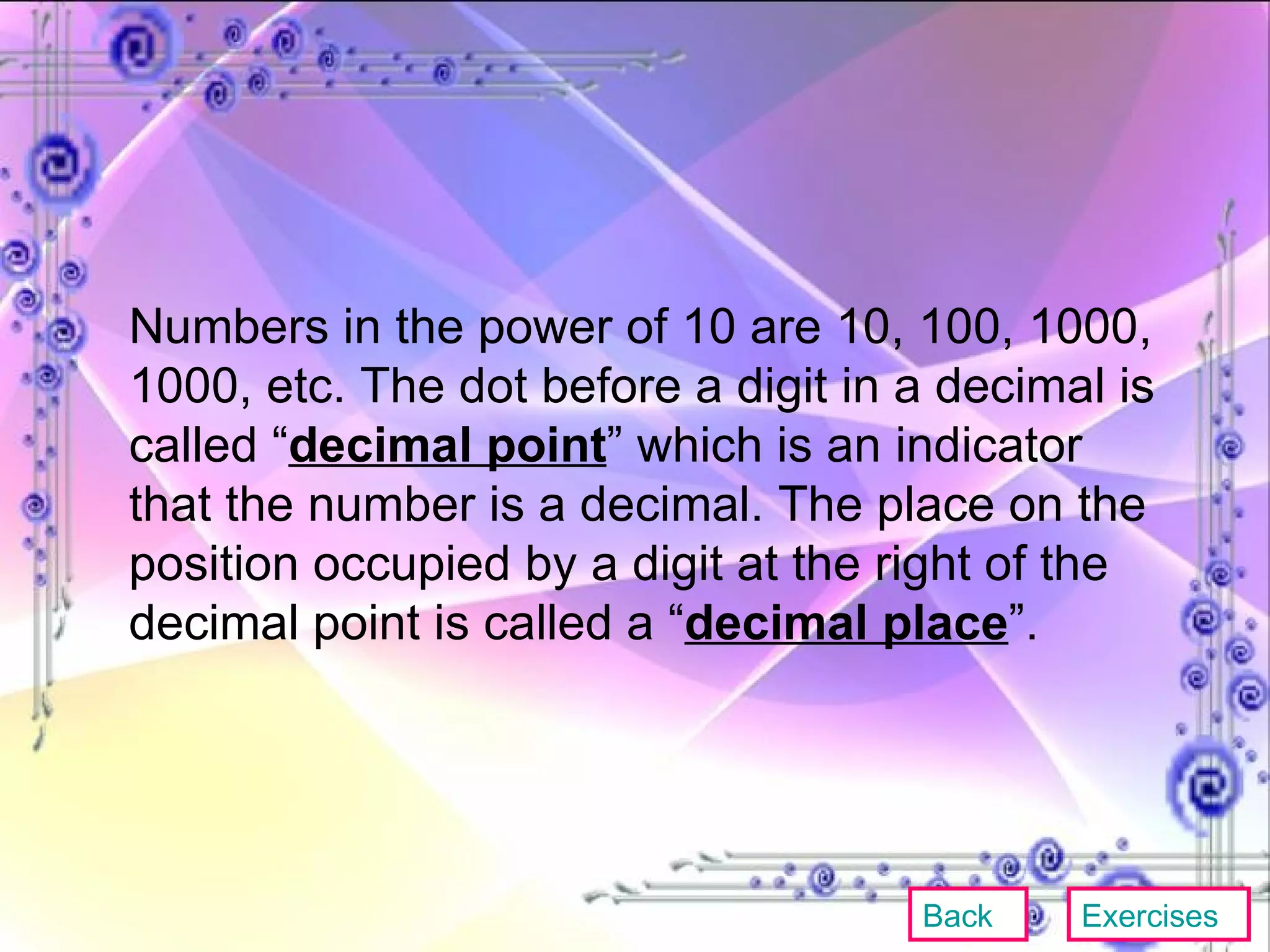 Numbers in the power of 10 are 10, 100, 1000, 1000, etc. The dot before a digit in a decimal is called “ decimal point ” which is an indicator that the number is a decimal. The place on the position occupied by a digit at the right of the decimal point is called a “ decimal place ”. Back Exercises 