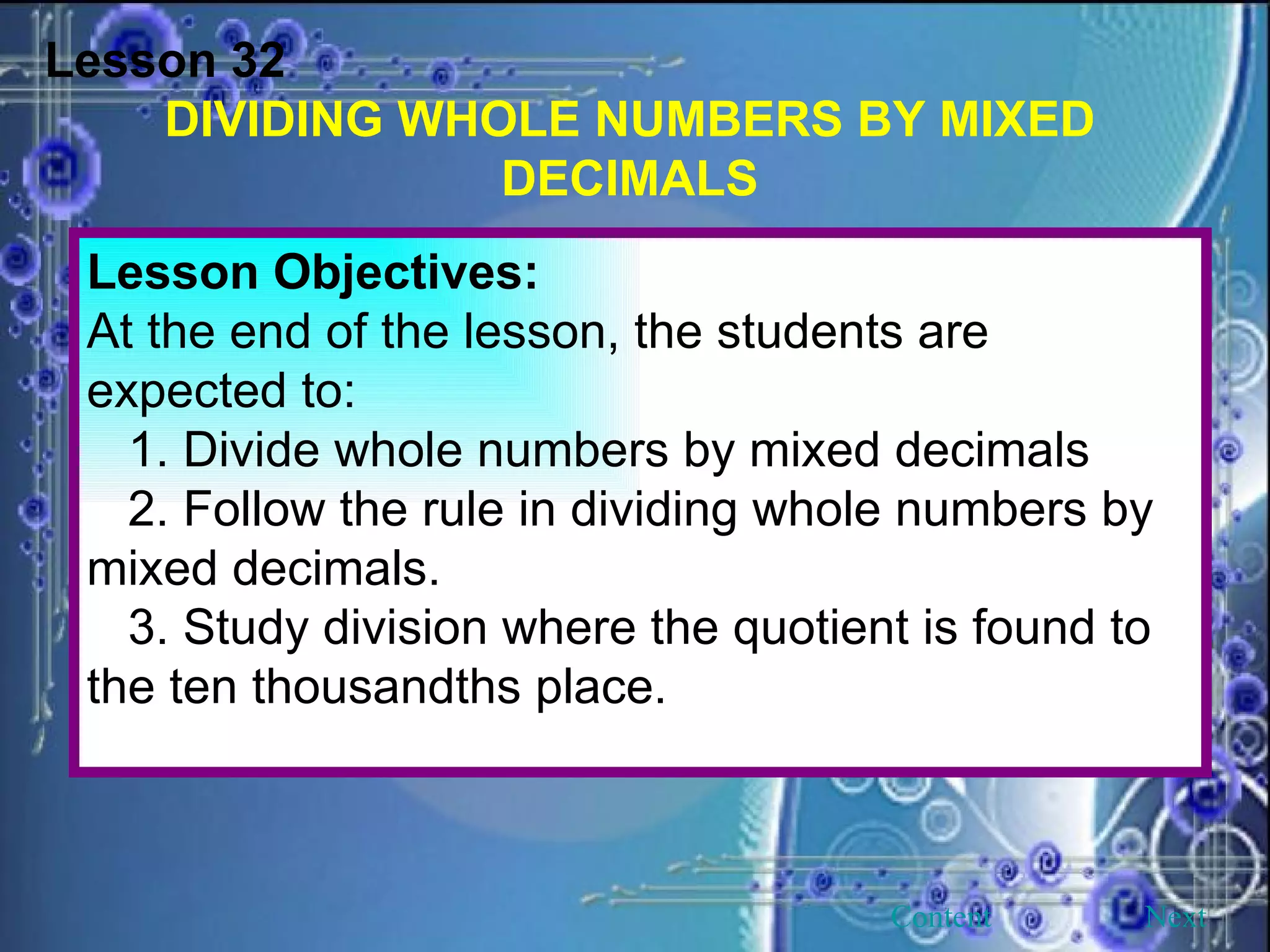 Lesson 32 DIVIDING WHOLE NUMBERS BY MIXED DECIMALS Lesson Objectives: At the end of the lesson, the students are expected to: 1. Divide whole numbers by mixed decimals 2. Follow the rule in dividing whole numbers by mixed decimals. 3. Study division where the quotient is found to the ten thousandths place. Next Content 