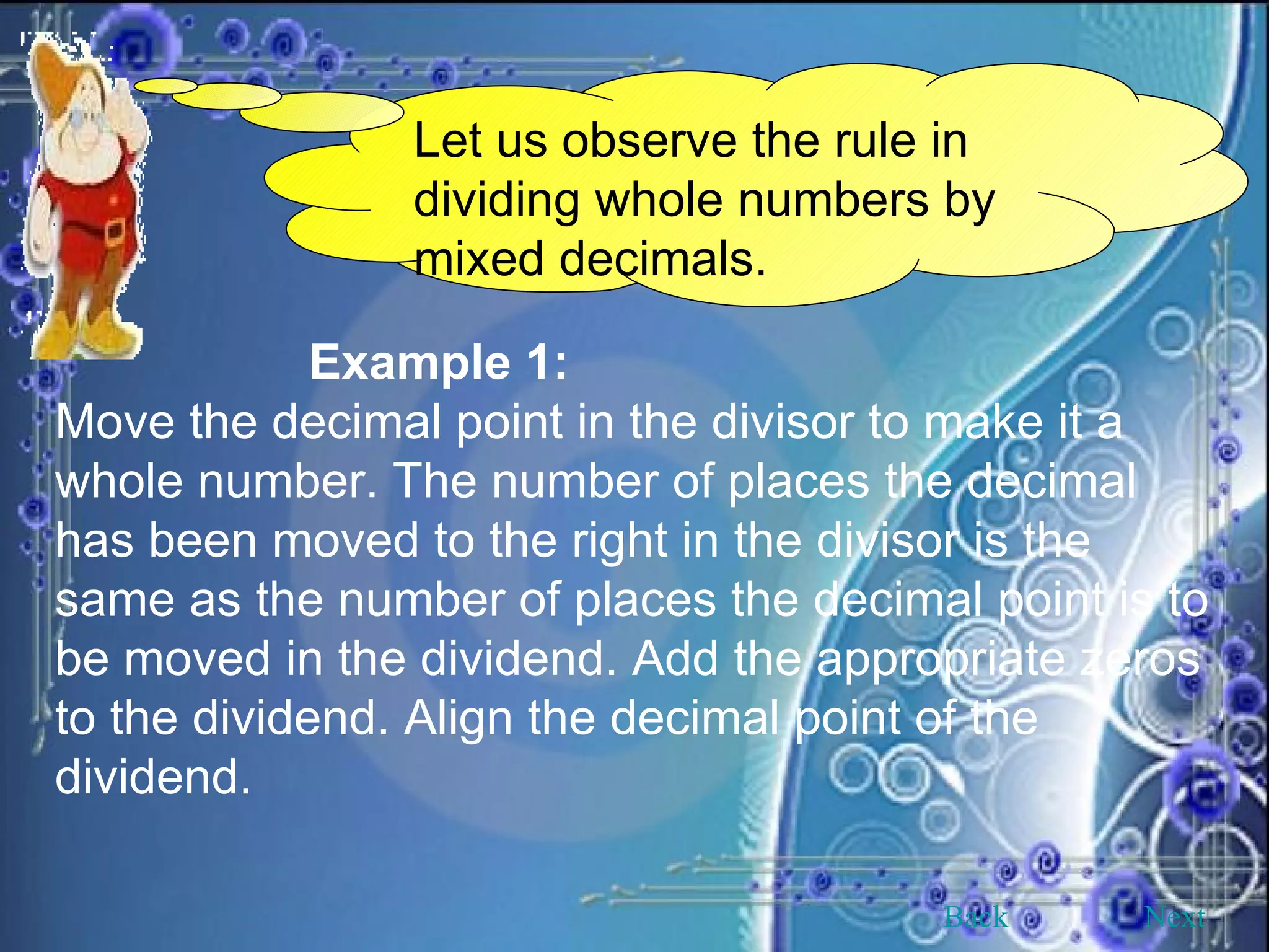 Let us observe the rule in dividing whole numbers by mixed decimals. Example 1: Move the decimal point in the divisor to make it a whole number. The number of places the decimal has been moved to the right in the divisor is the same as the number of places the decimal point is to be moved in the dividend. Add the appropriate zeros to the dividend. Align the decimal point of the dividend. Back Next 