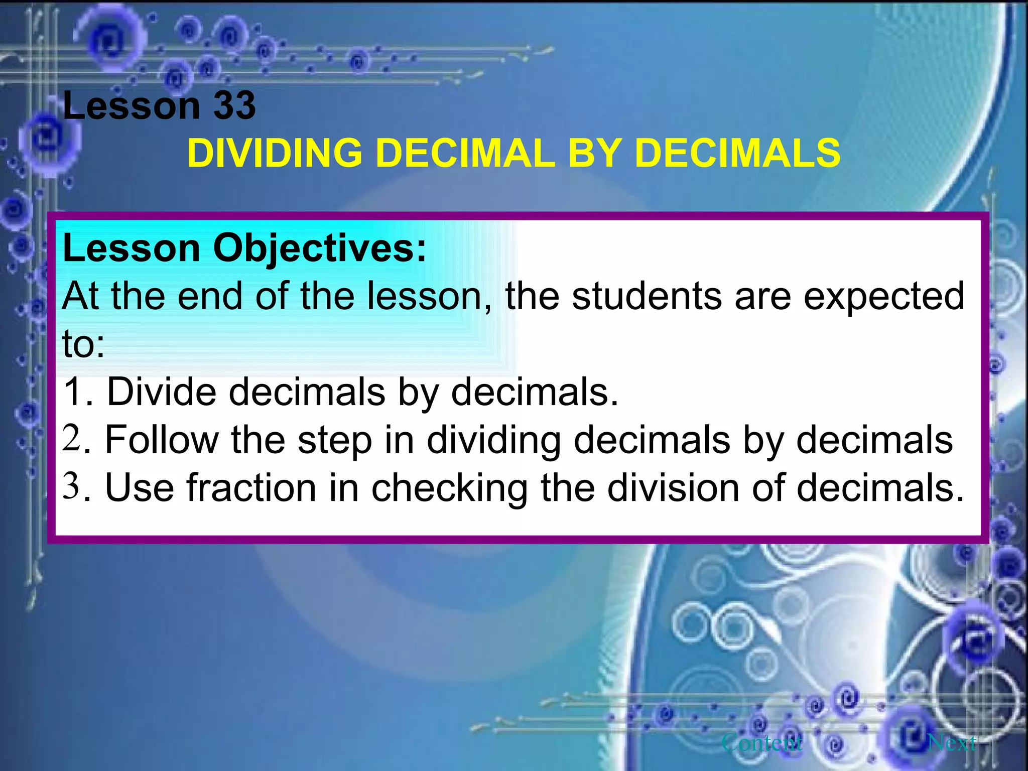 Lesson 33 DIVIDING DECIMAL BY DECIMALS Lesson Objectives: At the end of the lesson, the students are expected to: 1. Divide decimals by decimals. . Follow the step in dividing decimals by decimals . Use fraction in checking the division of decimals. Next Content 
