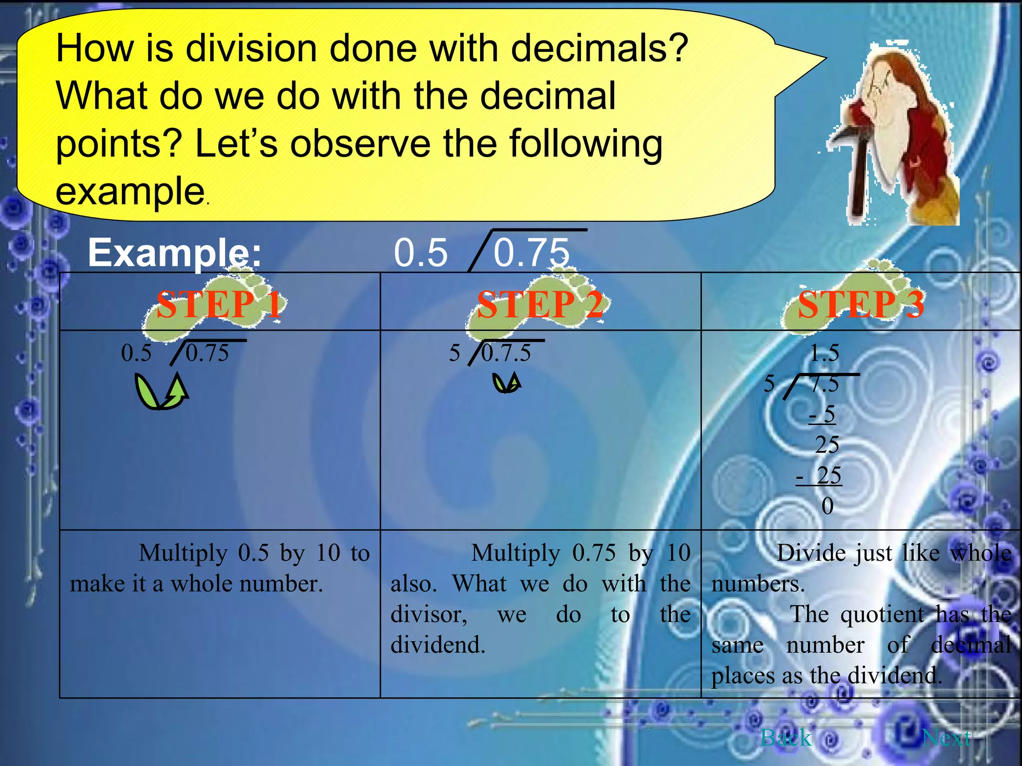 How is division done with decimals? What do we do with the decimal points? Let’s observe the following example . Example: 0.5  0.75 Back Next STEP 1 STEP 2 STEP 3 0.5  0.75 5  0.7.5 1.5 5  7.5 - 5 25 -  25 0 Multiply 0.5 by 10 to make it a whole number. Multiply 0.75 by 10 also. What we do with the divisor, we do to the dividend. Divide just like whole numbers. The quotient has the same number of decimal places as the dividend. 