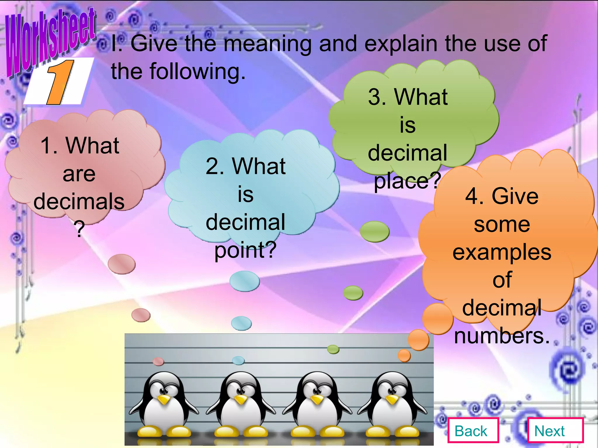 I. Give the meaning and explain the use of the following. 1. What are decimals? 2. What is decimal point? 3. What is decimal place? 4. Give some examples of decimal numbers. Back Next 1 Worksheet 