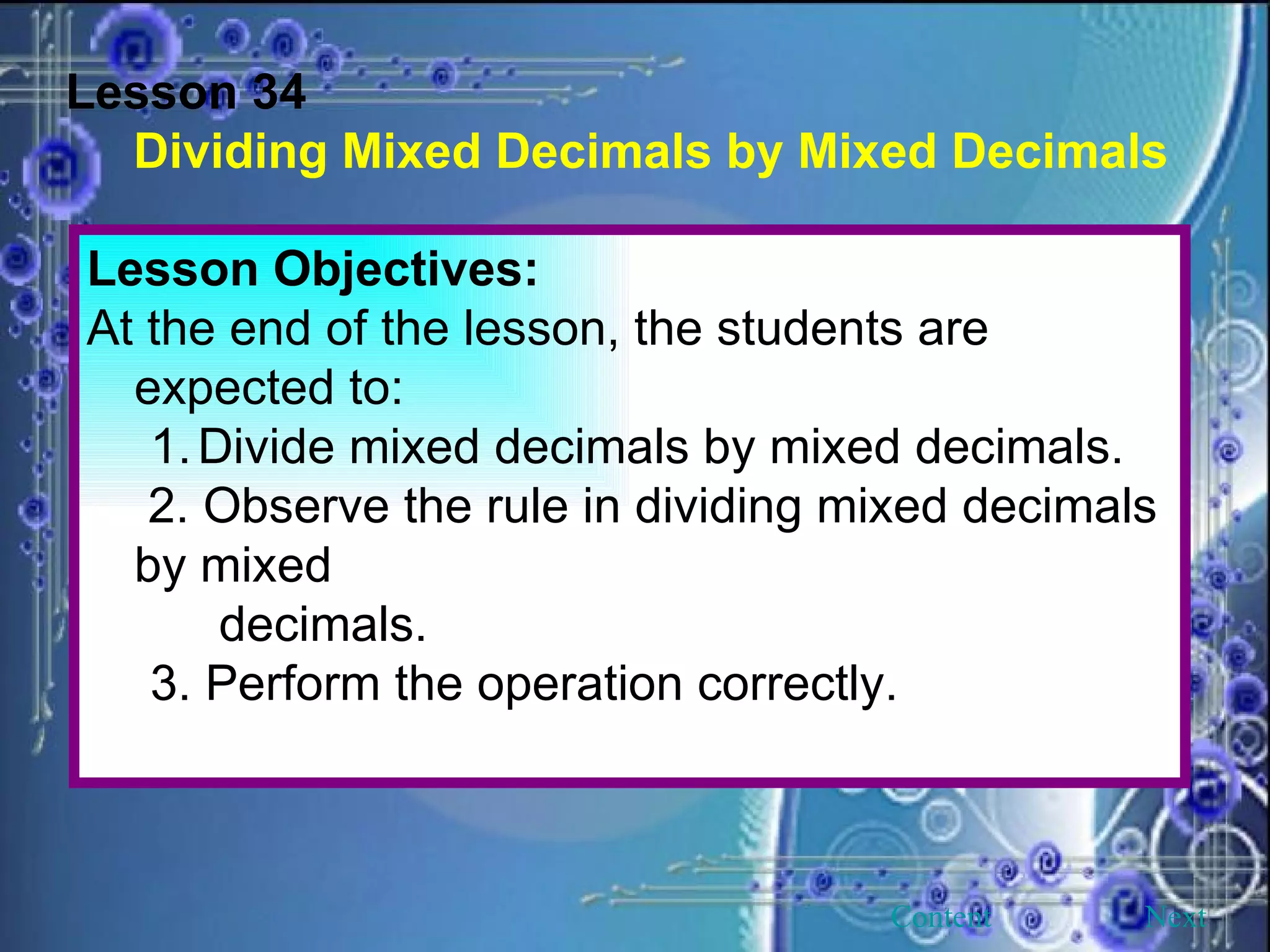 Lesson 34 Dividing Mixed Decimals by Mixed Decimals Lesson Objectives: At the end of the lesson, the students are expected to: Divide mixed decimals by mixed decimals.   2. Observe the rule in dividing mixed decimals by mixed decimals. 3. Perform the operation correctly. Next Content 