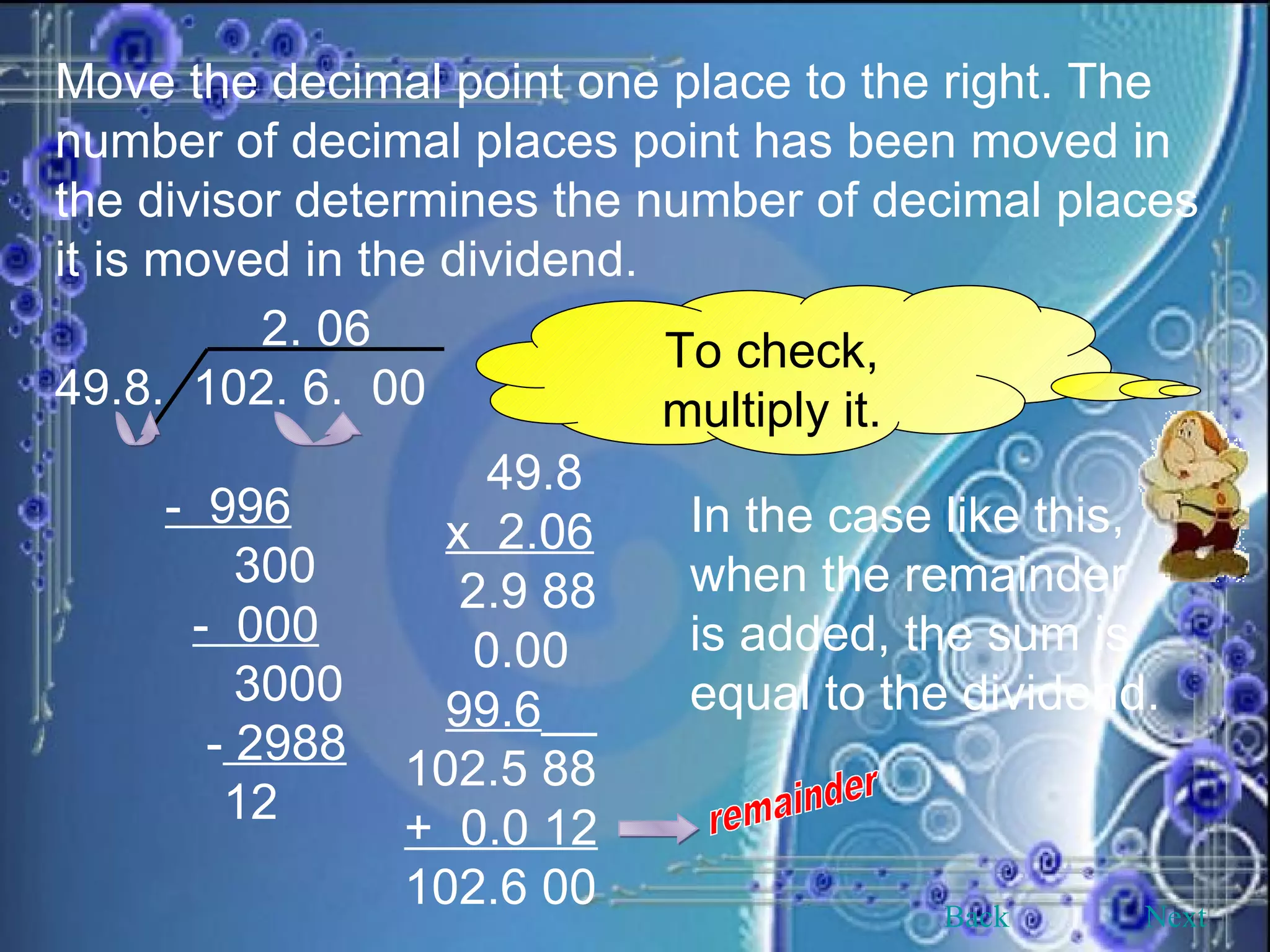 Move the decimal point one place to the right. The number of decimal places point has been moved in the divisor determines the number of decimal places it is moved in the dividend. 2. 06 49.8.  102. 6.  00 -  996 300 -  000 3000 -  2988   12 To check, multiply it. 49.8 x  2.06   2.9 88 0.00 99.6 __ 102.5 88 +  0.0 12 102.6 00 remainder In the case like this, when the remainder is added, the sum is equal to the dividend. Back Next 