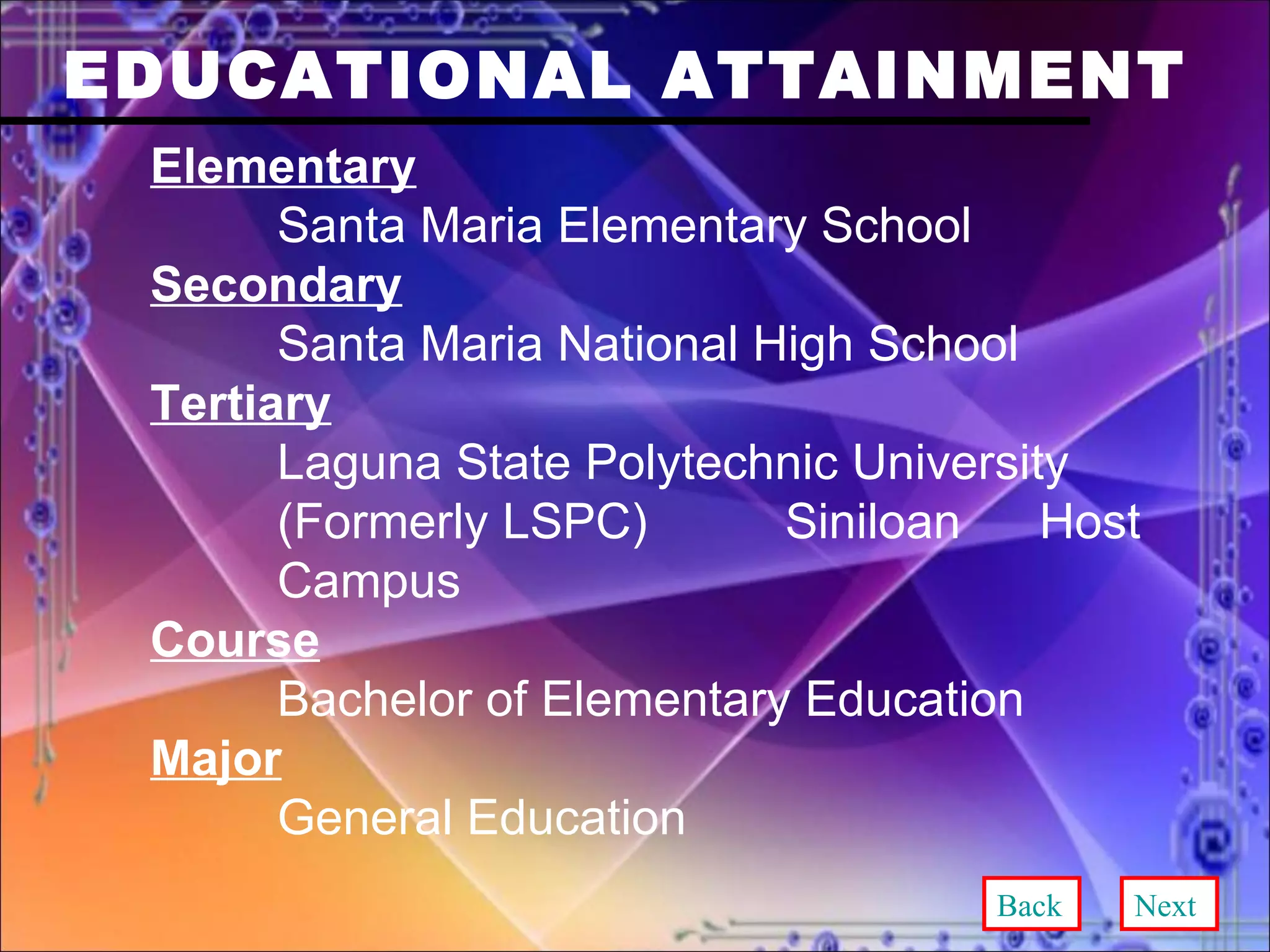EDUCATIONAL ATTAINMENT Elementary Santa Maria Elementary School Secondary Santa Maria National High School Tertiary Laguna State Polytechnic University  (Formerly LSPC)  Siniloan  Host  Campus Course Bachelor of Elementary Education Major General Education Back Next 