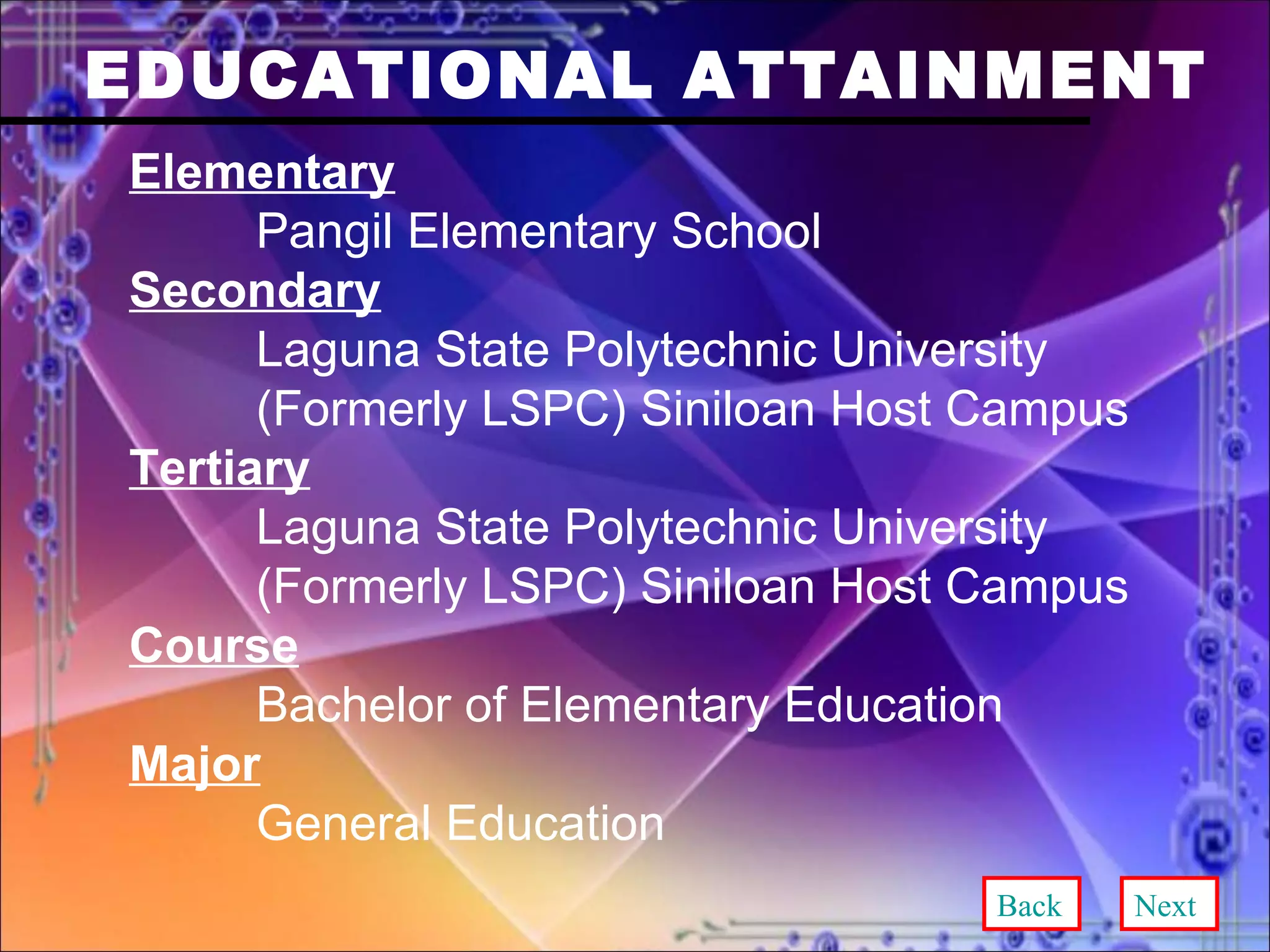 EDUCATIONAL ATTAINMENT Elementary Pangil Elementary School Secondary Laguna State Polytechnic University  (Formerly LSPC) Siniloan Host Campus Tertiary Laguna State Polytechnic University  (Formerly LSPC) Siniloan Host Campus Course Bachelor of Elementary Education Major General Education Back Next 
