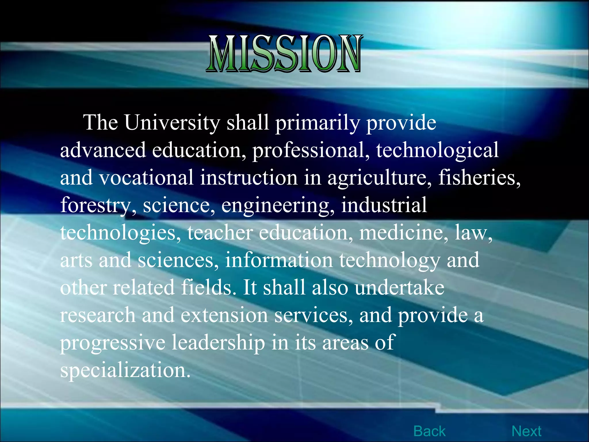 The University shall primarily provide advanced education, professional, technological and vocational instruction in agriculture, fisheries, forestry, science, engineering, industrial technologies, teacher education, medicine, law, arts and sciences, information technology and other related fields. It shall also undertake research and extension services, and provide a progressive leadership in its areas of specialization.  Mission Next Back 