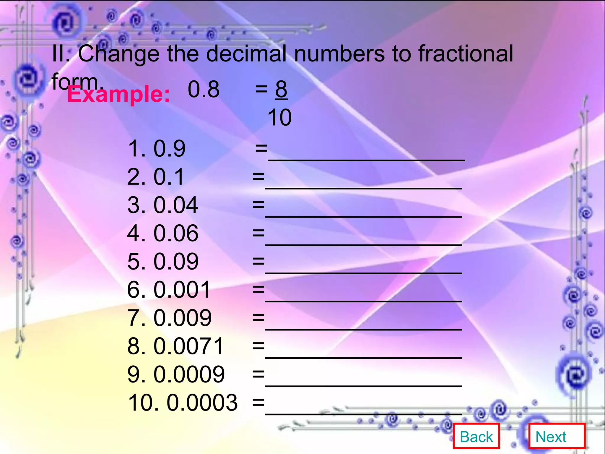 II. Change the decimal numbers to fractional form. Example:   0.8  =  8 10 1. 0.9   =_______________ 2. 0.1  =_______________ 3. 0.04  =_______________ 4. 0.06  =_______________ 5. 0.09  =_______________ 6. 0.001  =_______________ 7. 0.009  =_______________ 8. 0.0071  =_______________ 9. 0.0009  =_______________ 10. 0.0003  =_______________ Back Next 
