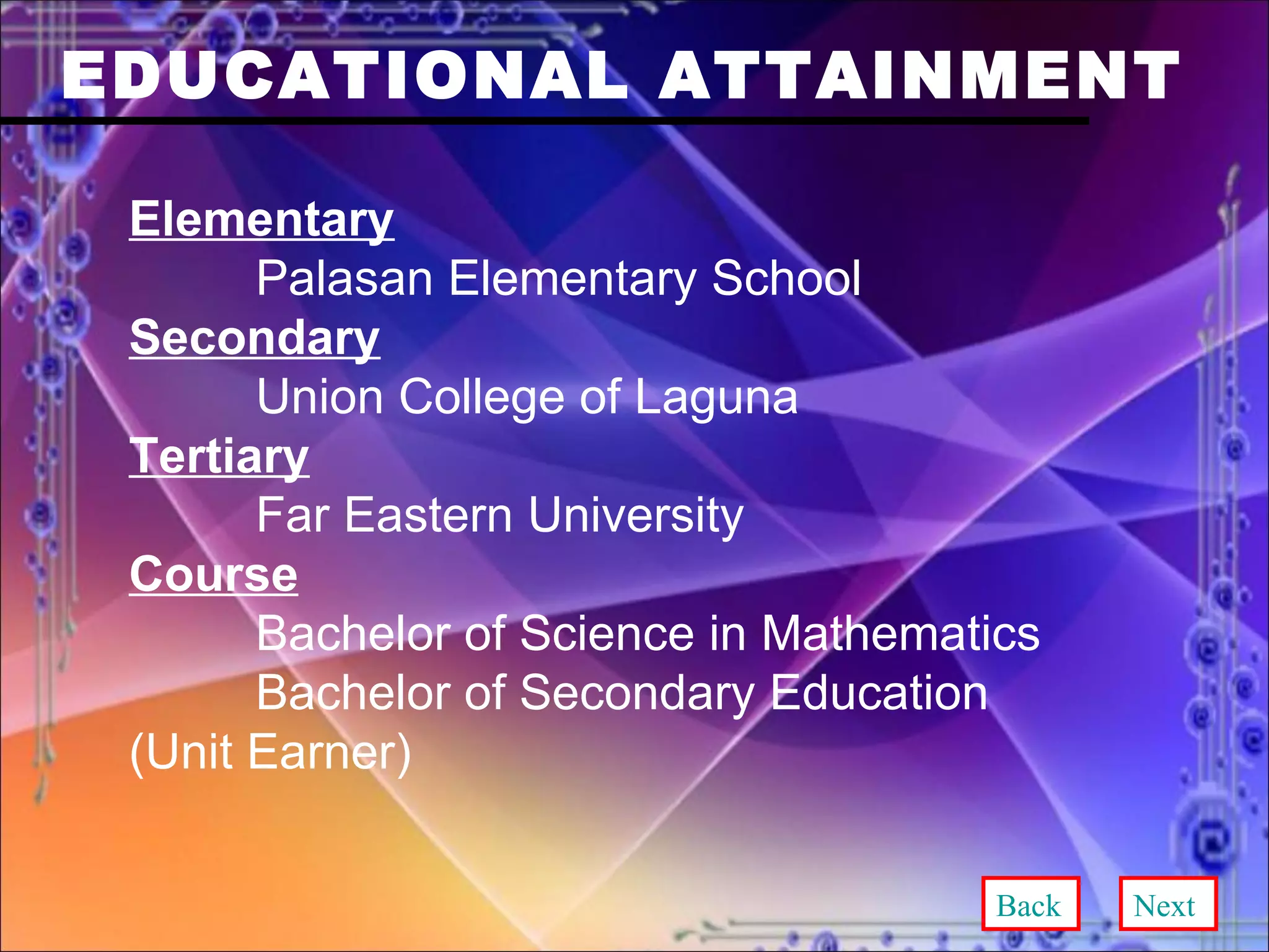 EDUCATIONAL ATTAINMENT Elementary Palasan Elementary School Secondary Union College of Laguna Tertiary Far Eastern University Course Bachelor of Science in Mathematics Bachelor of Secondary Education  (Unit Earner) Back Next 