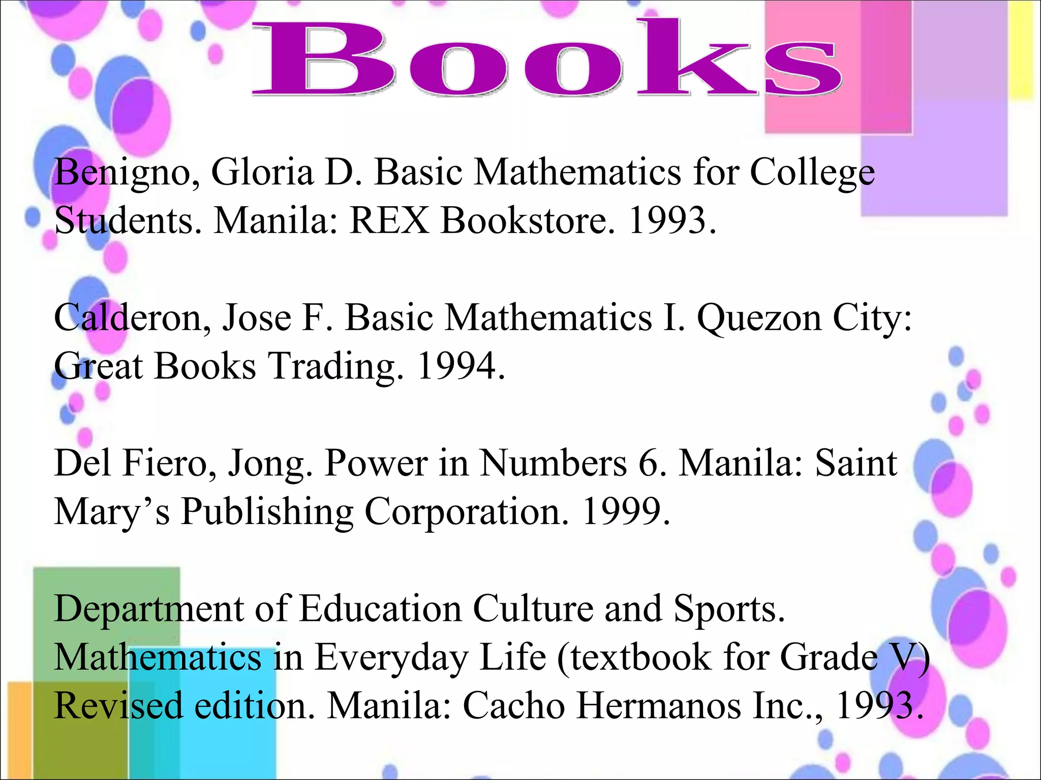 Books Benigno, Gloria D. Basic Mathematics for College Students. Manila: REX Bookstore. 1993. Calderon, Jose F. Basic Mathematics I. Quezon City: Great Books Trading. 1994. Del Fiero, Jong. Power in Numbers 6. Manila: Saint Mary’s Publishing Corporation. 1999. Department of Education Culture and Sports. Mathematics in Everyday Life (textbook for Grade V) Revised edition. Manila: Cacho Hermanos Inc., 1993. 