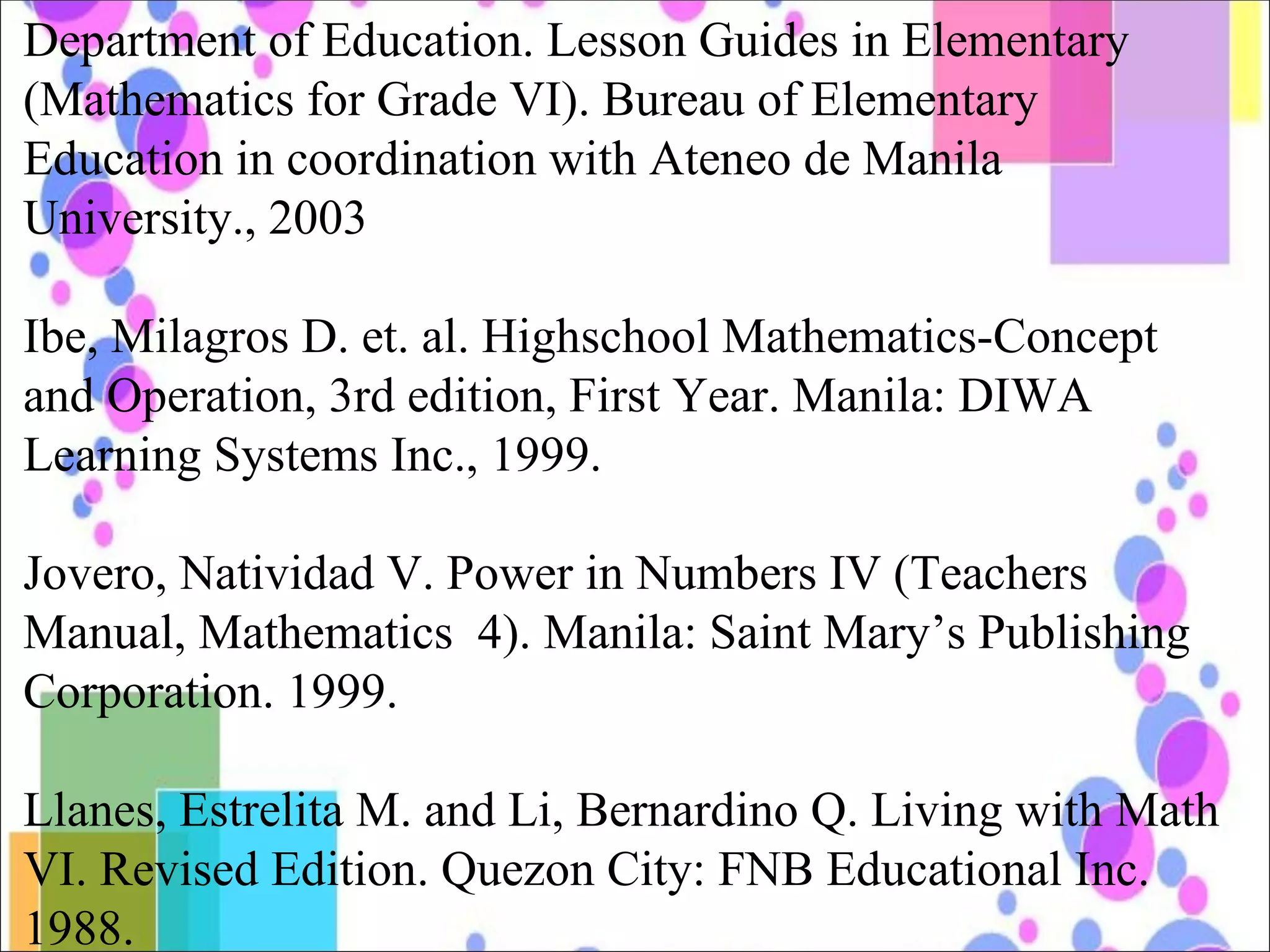 Department of Education. Lesson Guides in Elementary (Mathematics for Grade VI). Bureau of Elementary Education in coordination with Ateneo de Manila University., 2003 Ibe, Milagros D. et. al. Highschool Mathematics-Concept and Operation, 3rd edition, First Year. Manila: DIWA Learning Systems Inc., 1999. Jovero, Natividad V. Power in Numbers IV (Teachers Manual, Mathematics  4). Manila: Saint Mary’s Publishing Corporation. 1999. Llanes, Estrelita M. and Li, Bernardino Q. Living with Math VI. Revised Edition. Quezon City: FNB Educational Inc. 1988. 