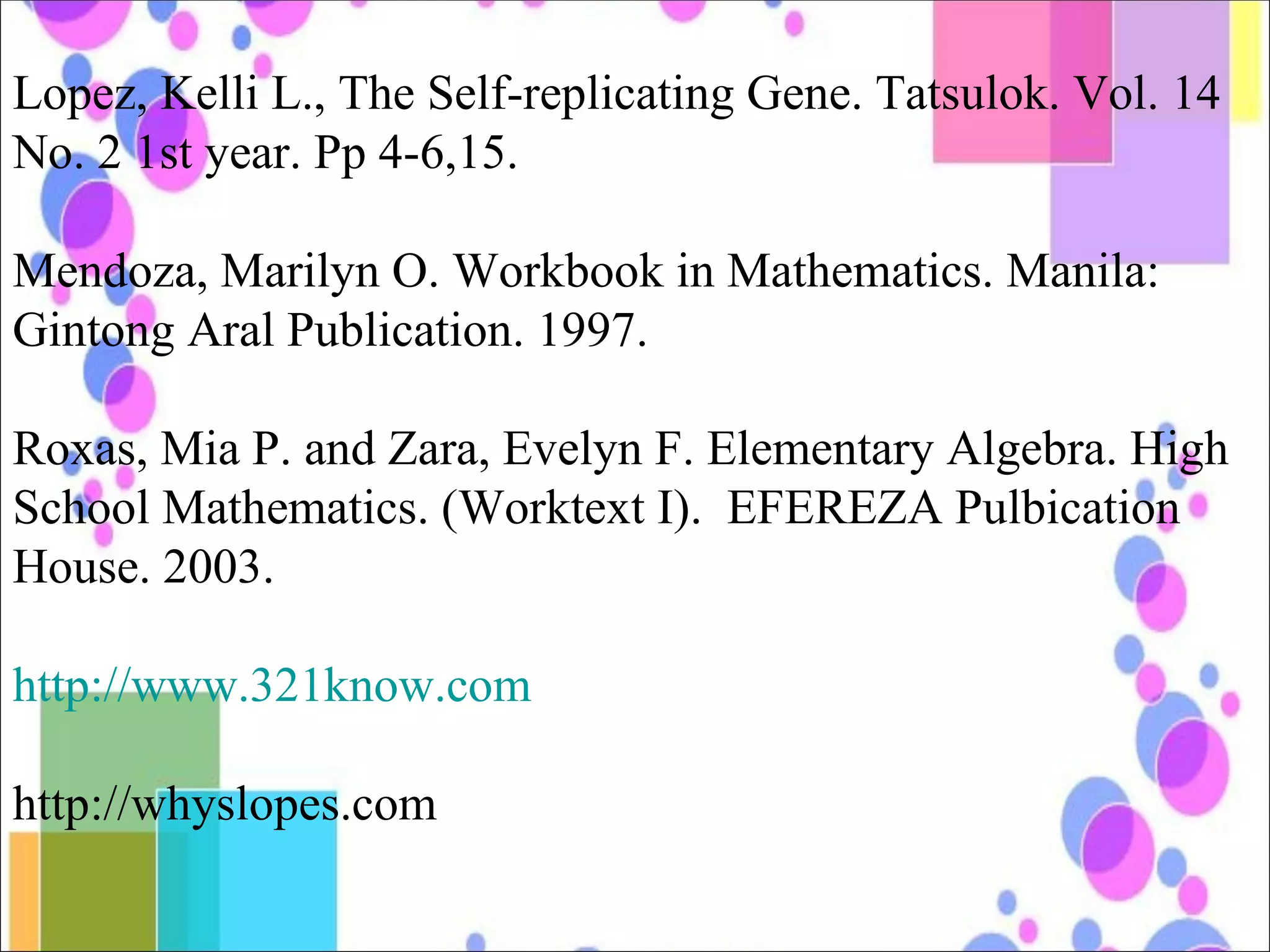 Lopez, Kelli L., The Self-replicating Gene. Tatsulok. Vol. 14 No. 2 1st year. Pp 4-6,15. Mendoza, Marilyn O. Workbook in Mathematics. Manila: Gintong Aral Publication. 1997. Roxas, Mia P. and Zara, Evelyn F. Elementary Algebra. High School Mathematics. (Worktext I).  EFEREZA Pulbication House. 2003. http://www.321know.com http://whyslopes.com 
