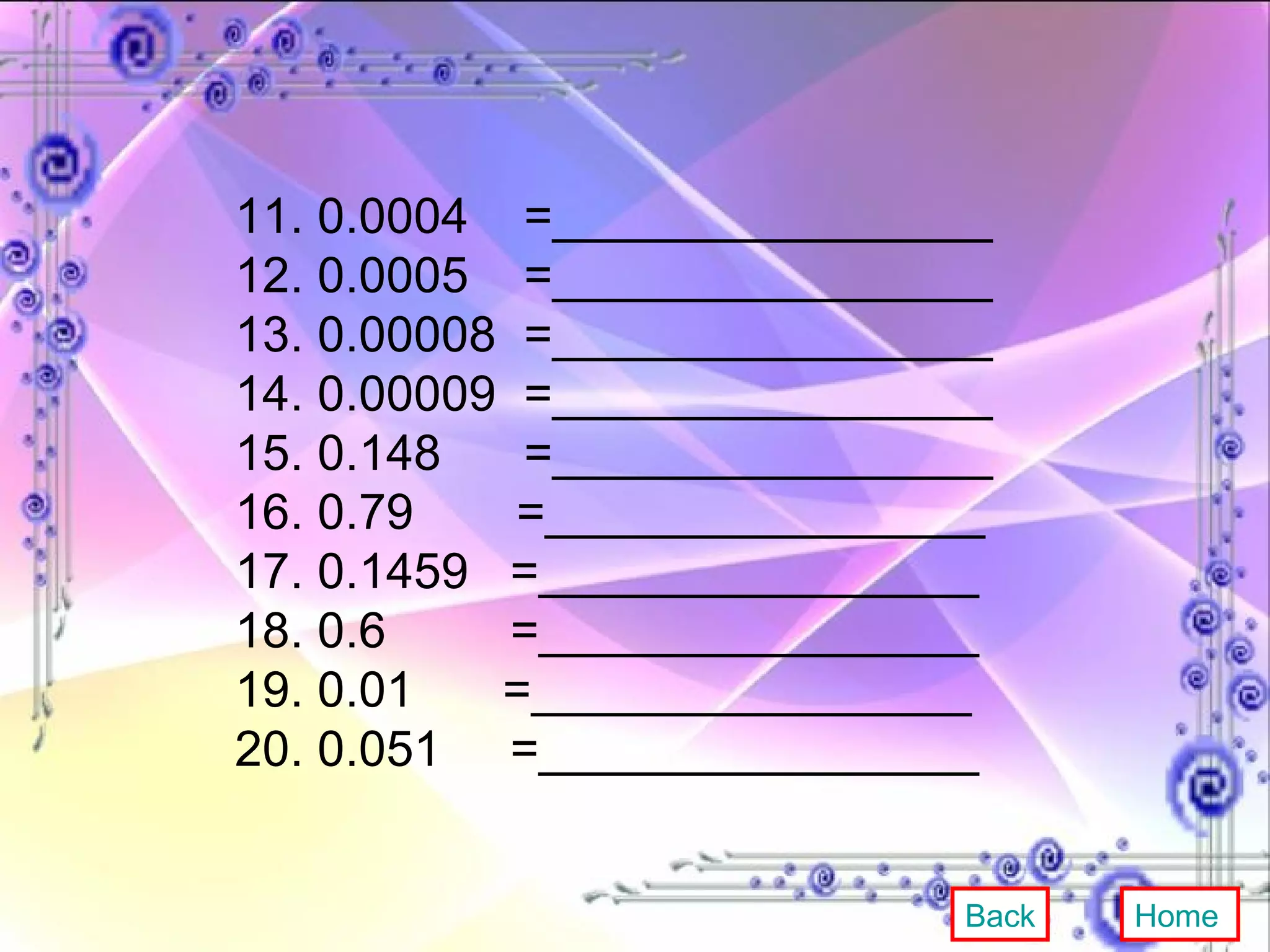 11. 0.0004  =________________ 12. 0.0005  =________________ 13. 0.00008  =________________ 14. 0.00009  =________________ 15. 0.148  =________________ 16. 0.79   =________________ 17. 0.1459  =________________ 18. 0.6  =________________ 19. 0.01  =________________ 20. 0.051  =________________ Back Home 