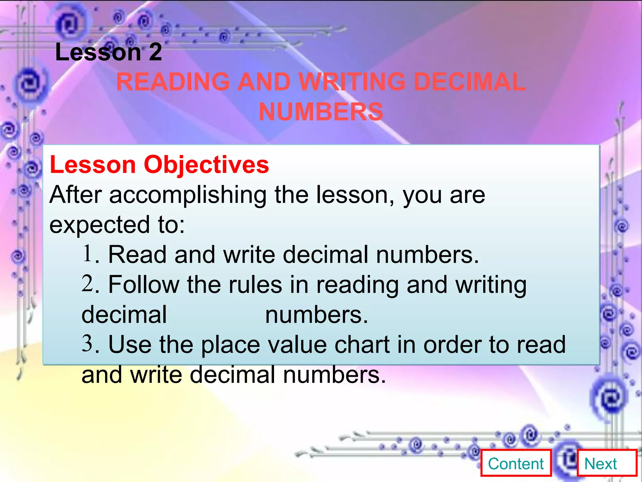 Lesson 2 READING AND WRITING DECIMAL NUMBERS Lesson Objectives After accomplishing the lesson, you are expected to:  . Read and write decimal numbers. . Follow the rules in reading and writing decimal  numbers. . Use the place value chart in order to read and write decimal  numbers. Content Next 