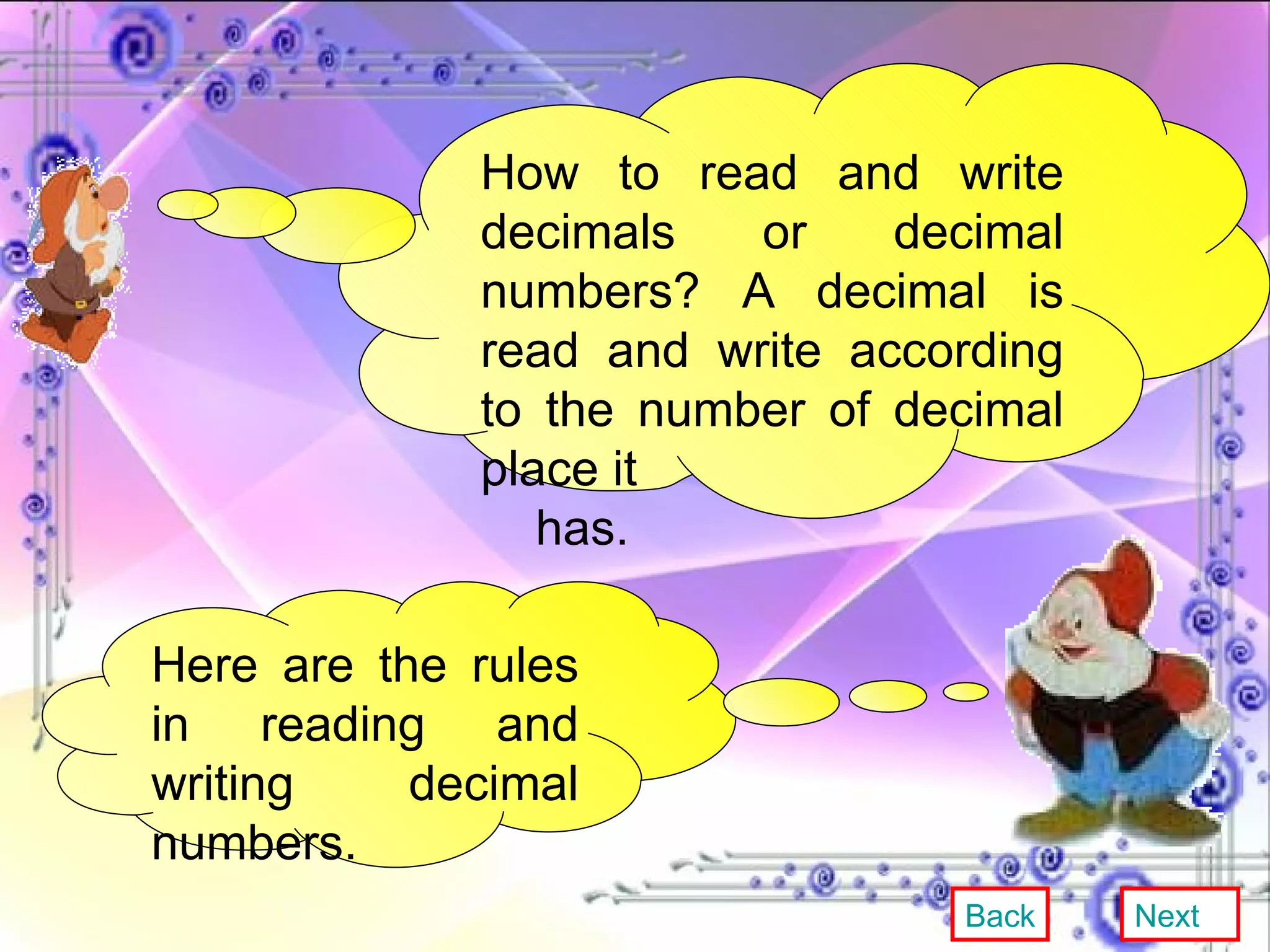 How to read and write decimals or decimal numbers? A decimal is read and write according to the number of decimal place it has. Here are the rules in reading and writing decimal numbers. Back Next 