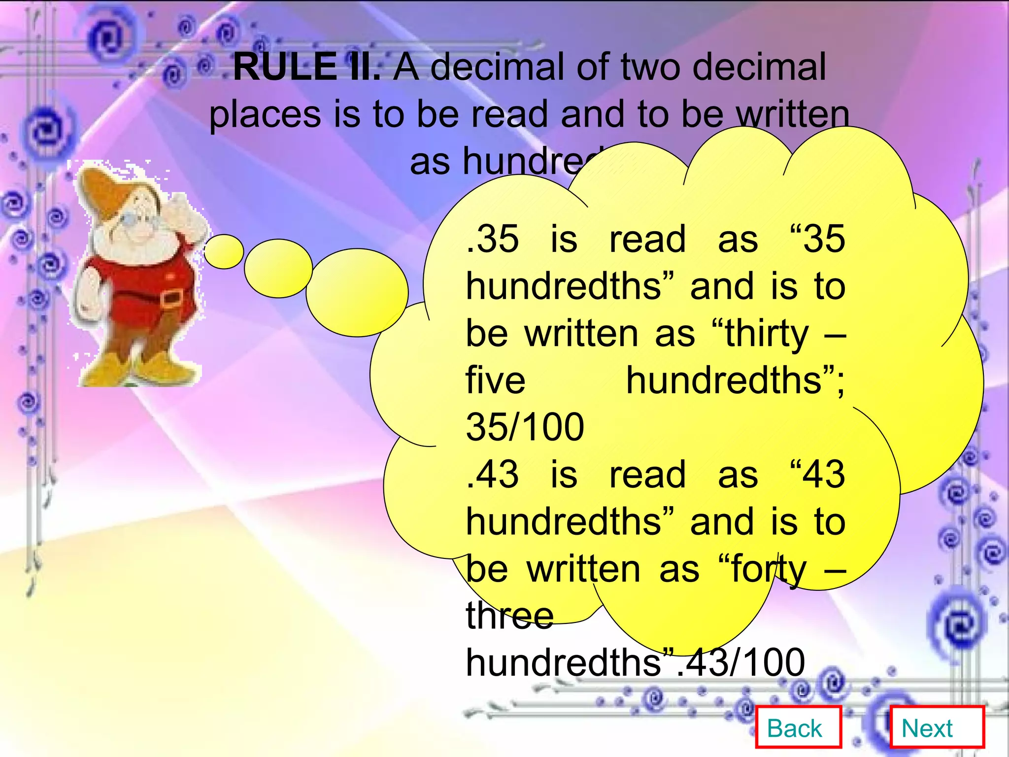 RULE II.  A decimal of two decimal places is to be read and to be written as hundredth. .35 is read as “35 hundredths” and is to be written as “thirty – five hundredths”; 35/100 .43 is read as “43 hundredths” and is to be written as “forty – three hundredths”.43/100 Back Next 